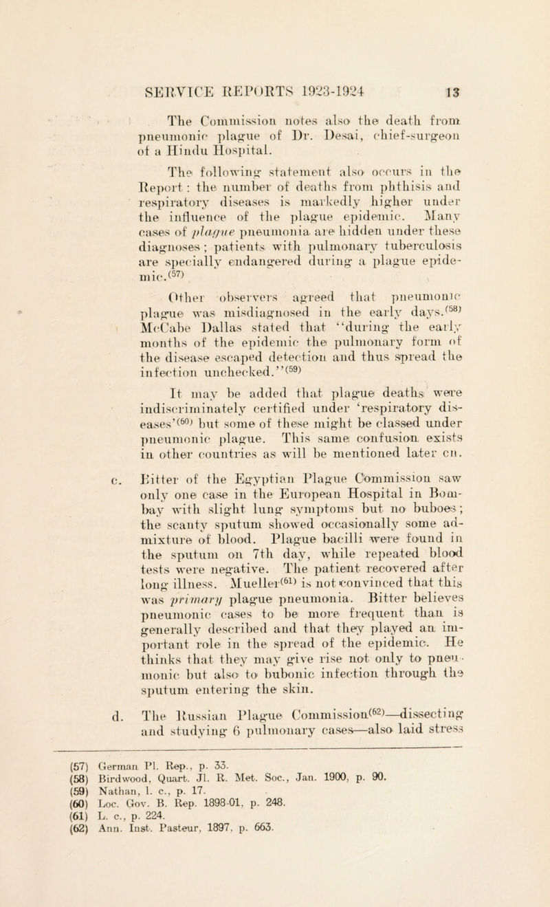 The Commission notes also tlie death from pneumonic plague of Dr. Desai, chief-surgeon of a Hindu Hospital. The following statement also occurs in the Report : the number of deaths from phthisis and respiratory diseases is markedly higher under the influence of the plague epidemic. Many cases of plague pneumonia are hidden under these diagnoses ; patients with pulmonary tuberculosis are specially endangered during a plague epide¬ mic/57) Other observers agreed that pneumonic plague was misdiagnosed in the early days/58) McCabe Dallas stated that “during the early months of the epidemic the pulmonary form of the disease escaped detection and thus spread the infection unchecked.”(59) It may be added that plague deaths; were indiscriminately certified under ‘respiratory dis¬ eases’^ but some of these might be classed under pneumonic plague. This same confusion, exists in other countries as will be mentioned later cn. c. Bitter of the Egyptian Plague Commission saw only one case in the European Hospital in Bom¬ bay with slight lung- symptoms but no buboes; the scanty sputum showed occasionally some ad¬ mixture of blood. Plague bacilli were found in the sputum on 7th day, while repeated blood tests were negative. The patient recovered after long illness. Mueller(61) is not convinced that this was primary plague pneumonia. Bitter believes pneumonic cases to be more frequent than is generally described and that they played an im¬ portant role in the spread of the epidemic. He thinks that they may give rise not only to pneu ¬ monic but also to bubonic infection through the sputum entering the skin. d. The Russian Plague Commission!62)—dissecting and studying 6 pulmonary cases—also laid stress (57) German PI. Rep., p. 33. (58) Bird wood, Quart. Jl. R. Met. Soc., Jan. 1900, p. 90. (59) Nathan, 1. c., p. 17. (60) Loc. Gov. B. Rep. 1898-01, p. 248. (61) L. c., p. 224. (62) Ann. Inst. Pasteur, 1897. p. 663.