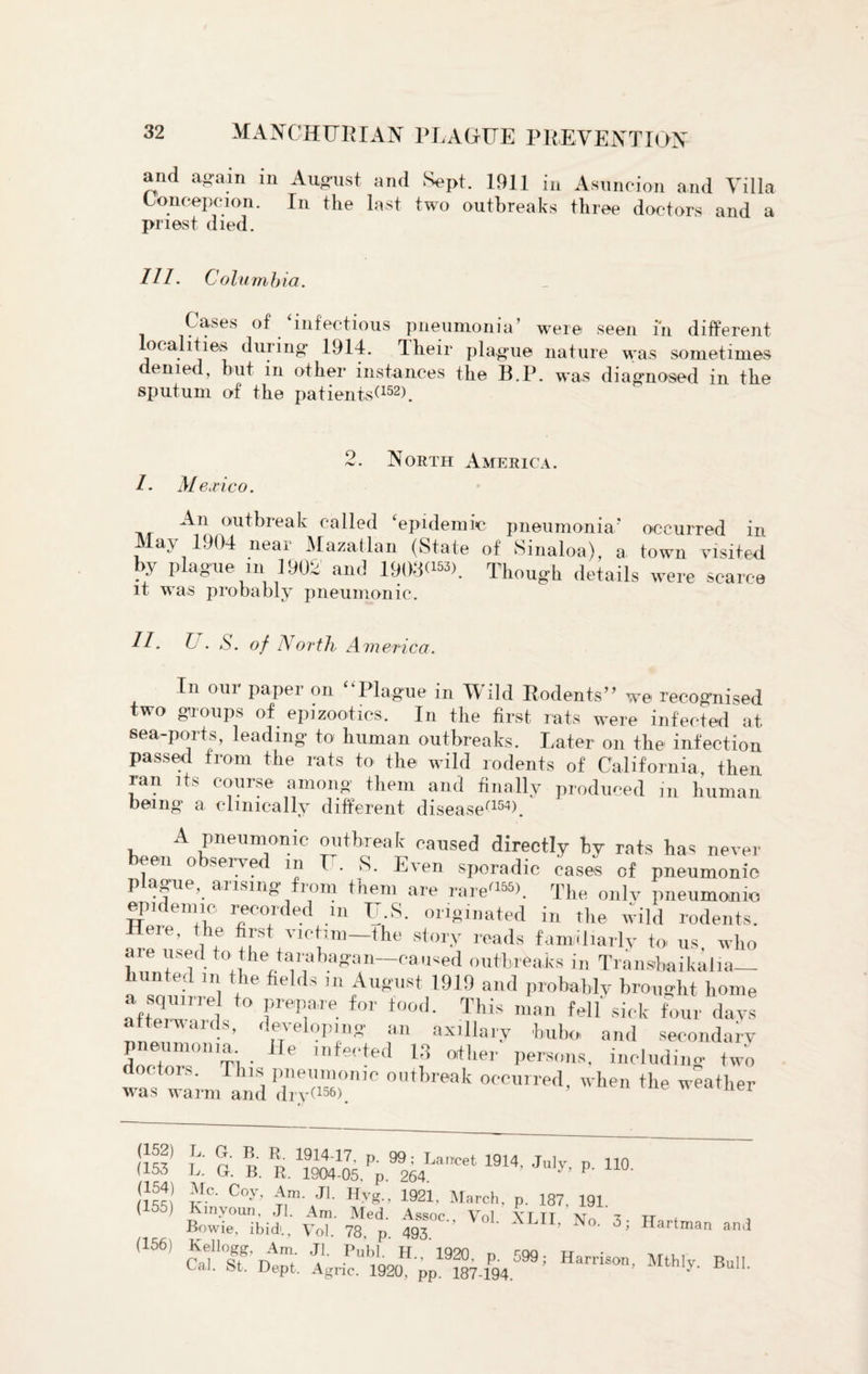 and again in August and Sept. 1911 in Asuncion and Villa Concepcion. In the last two outbreaks three doctors and a priest died. Ill. Columb ia. Cases of ‘infectious pneumonia’ were seen in different localities during 1914. Their plague nature was sometimes denied, but in other instances the B.P. was diagnosed in the sputum of the patients*152). 2. North America. /- Mexico. An outbreak called ‘epidemic pneumonia* occurred in May 1904 near Mazatlan (State of Sinaloa), a town visited by plague m 1902 and 19080®). Though details were scarce it was probably pneumonic. 11 - ^ • S. of North America. In om paper on Plague in Wild Rodents” we recognised two groups of epizootics. In the first rats were infected at sea-ports, leading to human outbreaks. Later on the infection passed from the rats to the wild rodents of California then ran its course among them and finally produced in human being a clinically different disease1154*. A pneumonic outbreak caused directly by rats has never een observed m U. S. Even sporadic cases of pneumonic plague, arising from them are rare'155*. The only pneumonic epidemic recorded m U.S. originated in the wild rodents. eie, the first victim—the story reads familiarly to us who are used to the tarabagan—caused outbreaks in Transbaikalia- hunted m the fields in August 1919 and probably brought home afteq™rl frePia,re f°'r t00d- This man Ml sick four days aic.s’ ' eve oping an axillary bubo and secondary ? , '1 . f' lrife'ied 13 other persons, including two octors. This pneumonic outbreak occurred, when the weather was warm and dry*156). ner nf' S' B' R 1914'17- P- 99: Lancet 1914 July p 110 (153 L. G. B. R. 1904.05. p. 264 y’ P' IJf?’ ifc' C°y> £n. Jl- Hyg., 1921, March, p. 187. 191. (155) Kmyoun, Jl. Am. Med. Assoc Vnl yt tt at t Tt Bowie, ibid'., Vol 78 p 493 ' o. 3; Hartman and (156) Caf°If DAm; A’ I>U,;LH-’ 1920‘ P- 599; Harrison, Mthly Bull EaJ. St. Dept. Agnc. 1920, pp. 187-194.