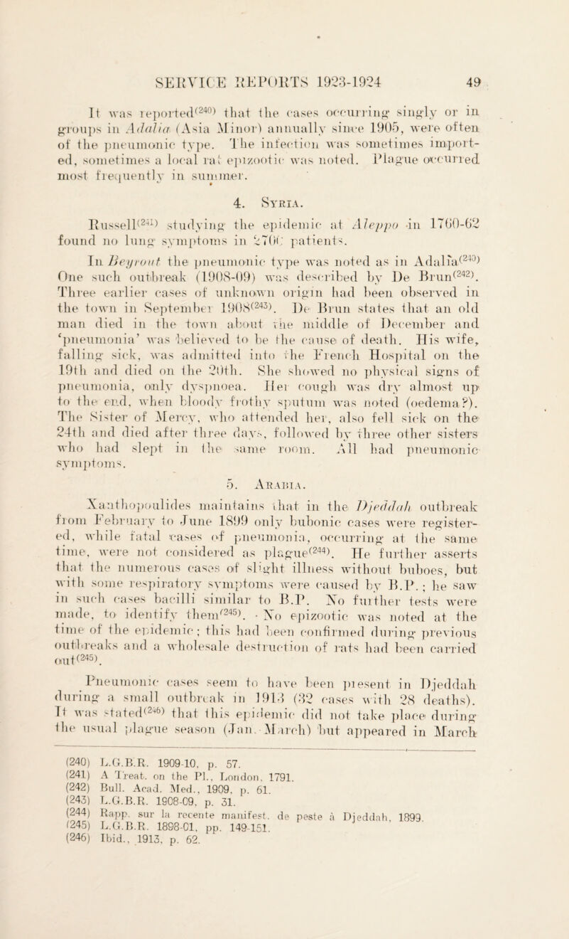 It was reported(240) that the eases occurring1 singly or in groups in Ad alia (Asia Minor) annually since 1905, were often of the pneumonic type. The infection was sometimes import¬ ed, sometimes a local rat epizootic was noted. Plague occurred most frequently in summer. 4. Syria. ItusselT241) studying the epidemic at Aleppo -in 1760-62 found no lung” symptoms in 2706 patients. In Bey rout the pneumonic type was noted as in Adalia(24)) One such outbreak (1908-09) was described by De Brun(242). Three earlier cases of unknown origin had been observed in the town in September 1908(243). De Brun states t-lia-t an old man died in the town about the middle of December and ‘pneumonia’ was believed to be the cause of death. His wife, falling sick, was admitted into the French Hospital on the 19th and died on the 20th. She showed no physical signs of pneumonia, only dyspnoea. Her cough was dry almost up' to the end, when bloody frothy sputum was noted (oedema?). The Sister of Mercy, who attended her, also fell sick on the 24th and died after three days, followed by three other sisters who had slept in the same room. All had pneumonic symptoms. 5. Arabia. Xanthopoulides maintains that in the Djeddah outbreak from I ebruary to June 1899 only bubonic cases were register¬ ed, while fatal cases of pneumonia, occurring at the same time, were not considered as plague^244). He further asserts that the numerous cases of slight illness without buboes, but with some respiratory symptoms were caused by B.P. ; he saw in such cases bacilli similar to B.P. Xo further tests were made, to identify them/245h • IN o epizootic was noted at the time of the epidemic ; this had been confirmed during previous outbreaks and a wholesale destruction of rats had been carried ouP245). Pneumonic cases seem to have been piesent in Djeddah during a small outbreak m 1913 (32 cases with 28 deaths). D was stated(24b) that this epidemic did not take place during ihe usual plague season (Jan. March) but appeared in March (240) L.G.B.R. 1909-10, p. 57. (241) A Treat, on the PL, London, 1791 (242) Bull. Acad. Med., 1909. p. 61 (243) L.G.B.R. 1908-09, p. 31. (244) Rapp, sur la recente manifest, de peste a Dieddah 1899. (245) L.G.B.R. 18S8-C1, pp. 149-151. (246) Ibid., 1913, p. 62.