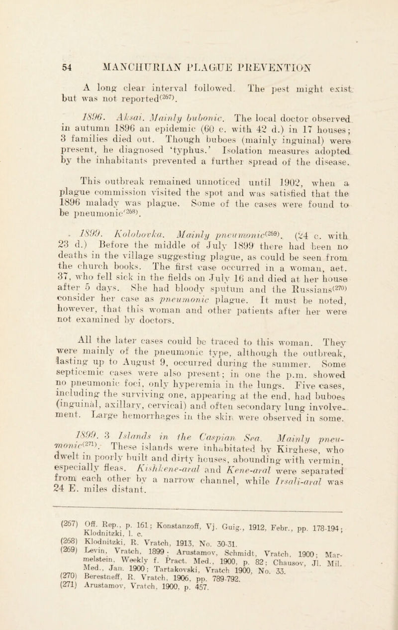 A long* clear interval followed. The pest might exist but was not reported^267). 1896. Aksai. Mainly bubonic. The local doctor observed in autumn 1896 an epidemic (60 c. with 42 d.) in IT houses; 3 families died out. Though buboes (mainly inguinal) were present, he diagnosed ‘typhus/ Isolation measures adopted by the inhabitants prevented a further spread of the disease. This outbreak remained unnoticed until 1902, when a plague commission visited the spot and was satisfied that the 1896 malady was plague. Some of the cases were found to be pneumonic'’268^. 1899. Kolobovka. Mainly pneumonic^I (24 c. with 23 d.) Before the middle of July 1899 there had been no deaths in the village suggesting plague, as could be seen from the church books. The first case occurred in a woman, aet. 37, who fell sick in the fields on July 16 and died at her house after 5 days. She had bloody sputum and the Russians^270) consider her case as pneumonic plague. It must be noted, however, that this woman and other patients after her were not examined by doctors. All the later cases could be traced to this woman. They were mainly of the pneumonic type, although the outbreak, lasting up to August 9, occurred during the summer. Some septicemic cases were also present; in one the p.m. showed no pneumonic foci, only hyperemia in the lungs, hive cases, including the surviving one, appearing at the end, had buboes (inguinal, axillary, cervical) and often secondary lung involve¬ ment. Large hemorrhages m the skin were observed in some. 1899. 3 Islands in the Caspian Sea. Mainly pneu- Triomc^71).' These islands were mhabitated by Kirghese, who dwelt in poorly built and dirty houses, abounding with vermin, especially fleas. A ish hene-aral and Kene-aral were separated from each other by a narrow channel, while Irsali-aral was 24 E. miles distant. (267) Off Rep p. 161; Konstanzoff, Vj. Guig., 1912, Febr., pp. 178-194- Klodmtzki, 1. c. (268) Klodnitzki, R. Vrateh, 1913, No. 30-31. (269) Levin, Vrateh, 1899 ; Arustamov, Schmidt, Vrateh, 1900- Mar- melstein. Weekly f. Pract. Med., 1900, p. 82; Chausov, Jl. Mil. ^ ed>’ Jani- Tartakovski, Vrateh 1900, No 33 (270) Berestneff, R. Vrateh, 1906, pp. 789-792. (271) Arustamov, Vrateh, 1900, p. 457.