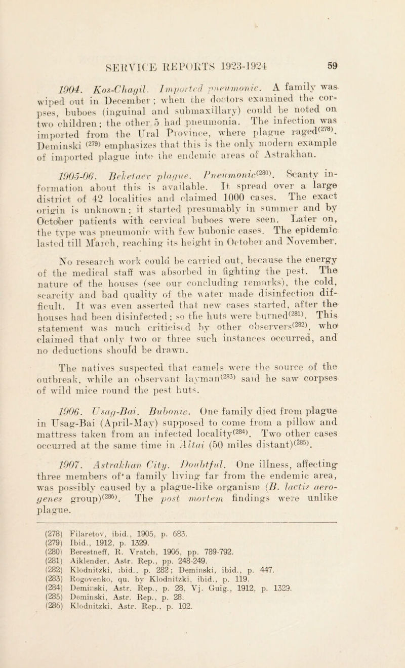 1904. Kos-Charjil. Imported pneumonic. A family was wiped out in December; when the doctors examined the cor¬ pses, buboes (inguinal and submaxillary) could be noted on two children; the other 5 had pneumonia. The infection was imported from the Ural Province, where plague raged<278). Deminski (279) emphasizes that this is the only modern example of imported plague into the endemic areas of Astrakhan. 190-5-00. Beletaev plar/ue. Pnevmonicd280). Scanty in¬ formation about this is available. It spread over a large district of 42 localities and claimed. 1000 cases. The exact origin is unknown; it started presumably in summer and by October patients with cervical buboes were seen. Eater on, the type was pneumonic with few bubonic cases. The epidemic lasted till March, reaching its height in October and [November. No research work could be carried out, because the energy of the medical staff was absorbed in fighting the pest. The nature of the houses (see our concluding remarks), the cold, scarcity and bad quality of the water made disinfection dif¬ ficult. It w as even asserted that new cases started, after the houses had been disinfected; so the huts were burned(281). This statement was much criticised by other observers^282), who claimed that only two or three such instances occurred, and no deductions should be drawn. The natives suspected that camels were the source of the outbreak, while an observant laymaid2R3> said he saw corpses of wild mice round the pest huts. 1906. U say-Bad. Bubonic. One family died from plague in Usag-Bai (April-May) supposed to come from a pillow and mattress taken from an infected locality^284). Two other cases occurred at the same time in Altai (50 miles distant)(285). 1907. Astrakhan City. Doubtful. One illness, affecting three members of*a family living far from the endemic area, was possibly caused by a plague-like organism (B. lactis aero- genes group)(286b The post mortem findings were unlike plague. (278) Filaretov, ibid., 1905, p. 683. (279) Ibid., 1912. p. 1329. (280) Berestneff, R. Vratch, 1906, pp. 789-792. (281) Aiklender, Astr. Rep., pp. 248-249. (282) Klodnitzki, ibid., p. 282; Deminski, ibid., p. 447. (283) Rogovenko, qu. by Klodnitzki, ibid., p. 119. (284) Deminski, Astr. Rep., p. 28, Vj. Guig., 1912, p. 1329. (285) Deminski, Astr. Rep., p. 28. (286) Klodnitzki, Astr. Rep., p. 102.