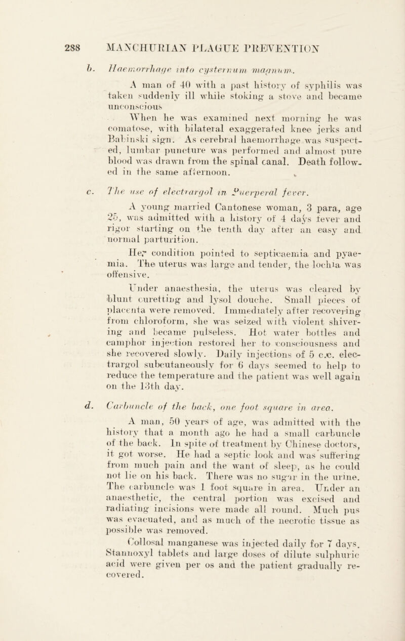 11aemorrhaye into cysternurn viarninw.. A man of 40 with a past history of syphilis was taken suddenly ill while stoking* a stove and became unconscious Wh en he was examined next morning he was comatose, with bilateral exaggerated knee jerks and Babinski sign. As cerebral haemorrhage was suspect¬ ed, lumbar puncture was performed and almost pure blood was drawn from the spinal canal. Death follow¬ ed in the same afternoon. The it.se of electrdrgol in Puerperal fever. A young married Cantonese woman, 3 para, age 25, was admitted with a history of 4 days fever and rigor starting on the tenth day after an easy and normal parturition. Hey condition pointed to septicaemia and pyae¬ mia. The uterus was large and tender, the lochia was offensive. Under anaesthesia, the uterus was cleared by blunt curetting and lysol douche. Small pieces of placenta were removed. Immediately after recovering from chloroform, she was seized with violent shiver¬ ing and became pulseless. Hot water bottles and camphor injection restored her to consciousness and she recovered slowly. Daily injections of 5 c.c. elec- trargol subcutaneously for 6 days seemed to help to reduce the temperature and the patient was well again on the 13th day. Carbuncle of the back, one foot, square in area. A man, 50 years of age, was admitted with the history that a month ago he had a small carbuncle of the back. In spite of treatment by Chinese doctors, it got worse. He had a septic look and was suffering from much pain and the want of sleep, as he could not lie on his back. There was no sugar in the urine. The carbuncle was 1 foot square in area. Under an anaesthetic, the central portion was excised and radiating incisions were made all round. Much pus was evacuated, and as much of the necrotic tissue as possible was removed. Callosal manganese was injected daily for T days. Stannoxyl tablets and large doses of dilute sulphuric a<‘id were given per os and the patient gradually re¬ covered.