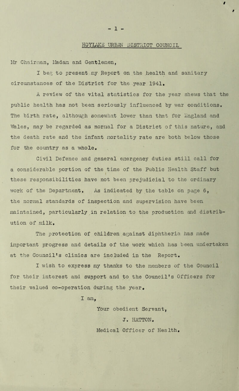 p HQYIAKE URBiN DISTRICT COUNCIL Mr Chairman, Madam, and Gentlemen, I beg to present .my Report on the health and sanitary circumstances of the District for the year 1941, A review of the vital statistics for the year shews that the public health has not been seriously influenced by war conditions* The birth rate, although somewhat lower than that for England and Wales, may be regarded as normal for a District of this nature, and the death rate and the infant mortality rate are both below those for the country as a whole. Civil Defence and general emergency duties still call for a considerable portion of the time of the Public Health Staff but these responsibilities have not been prejudicial to the ordinary work of the Department* As indicated by the table on page 6, the normal standards of inspection and supervision have been maintained, particularly in relation to the production and distrib- ution of milk. The protection of children against diphtheria has made important progress and details of the work which has been undertaken at the Council’s clinics are included in the Report. I wish to express my thanks to the members of the Council for their interest and support and to the Council’s Officers for their valued co-operation during the year, I am. Your obedient Servant, J. HATTON, Medical Officer of Health.