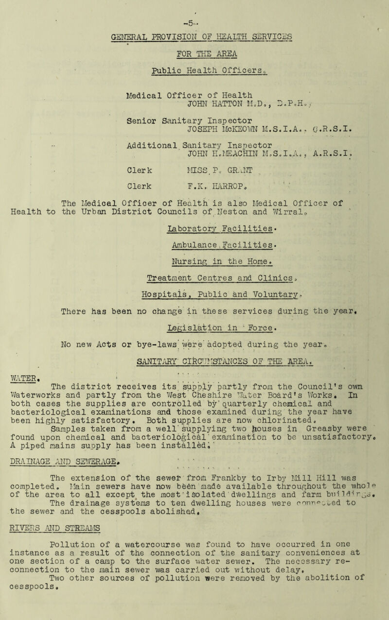 FOR THE AREA Public Health 0fficers. Medical Officer of Health JOHN HATTON M , D., D.P»H•/ Senior Sanitary Inspector JOSEPH McKEOWN M. S, I. A,, Cj.R.S.I. Additional Sanitary Inspector JOHN HaMEACHIN M.S.I.A,, A.R.S.I, Clerk MISS. Pc GRANT Clerk F.K, HARROP* The Medical Officer of Health is also Medical Officer of Health to the Urban District Councils of Neston and Wirralo Laboratory Facilities* Ambulance.Facilities« Nursing; in the Home. Treatment Centres and Clinics3 Hospitals., Public and Voluntary? There has been no change in these services during the year. Legislation in 'Force. No new Acts or bye-laws’were'adopted during the year, SANITARY' CIRCUMSTANCES OF THE AREA, water, ; The district receives its, supply partly from the Council’s own Waterworks and partly from the West, Cheshire Water Board’s Works, In both cases the supplies are controlled by'quarterly chemical and bacteriological examinations and those examined during the year have been highly satisfactory. Both supplies are now chlorinated. Samples taken from a well'supplying two houses in Greasby were found upon chemical and bacteriological'examination to be unsatisfactory A piped mains supply has been installed,' DRAINAGE AND SEWERAGE#. The extension of the sewer from Frankby to Irby Mill Hill was completed. Main sewers have now been made available throughout the who! of the area to all except the most'isolated'dwellings and farm buildings The drainage systems to ten dwelling houses were nonn^Gued to the sewer and the cesspools abolished. RIVERS AND STREAMS Pollution of a watercourse was found to have occurred in one instance as a result of the connection of the sanitary conveniences at one section of a camp to the surface water sewer. The necessary re- connection to the main sewer was carried out without delay. Two other sources of pollution were removed by the abolition of cesspools,