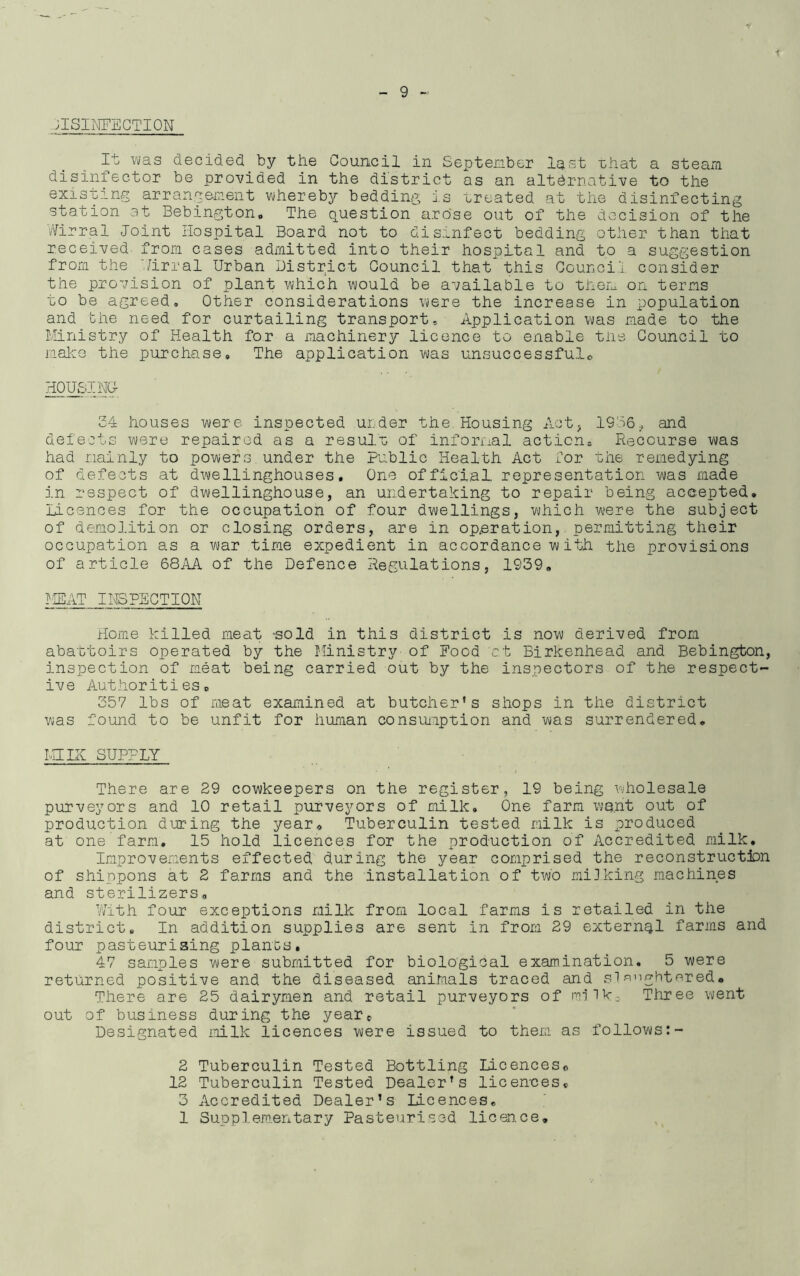 JlSIMFECTION I4: was decided by the Council in September last that a steam disinfector be provided in the district as an alternative to the existing arrangement whereby bedding is treated at the disinfecting station at Bebington. The question arose out of the decision of the Wirral Joint Hospital Board not to disinfect bedding other than that received from cases admitted into their hospital and to a suggestion from the /irral Urban District Council that this Council consider the provision of plant which would be available to them on terms to be agreed. Other considerations were the increase in population and the need for curtailing transport. Application was made to the Ministry of Health for a machinery licence to enable the Council to make the purchase. The application was unsuccessful* HOUSING 24 houses were inspected under the Housing Act, 1936., and defects were repaired as a result of informal actions Recourse was had mainly to powers under the Public Health Act for the remedying of defects at dwellinghouses, One official, representation was made in respect of dwellinghouse, an undertaking to repair being accepted. Licences for the occupation of four dwellings, which were the subject of demolition or closing orders, are in operation, permitting their occupation as a war time expedient in accordance with the provisions of article 68AA of the Defence Regulations, 1939, MEAT INSPECTION Home killed meat -sold in this district is now derived from abattoirs operated by the Ministry of Hood ct Birkenhead and Bebington, inspection of meat being carried out by the inspectors of the respect- ive Authorities, 357 lbs of meat examined at butcher's shops in the district was found to be unfit for human consumption and was surrendered, MILK SUPPLY There are 29 cowkeepers on the register, 19 being wholesale purveyors and 10 retail purveyors of milk. One farm wont out of production during the year. Tuberculin tested milk is produced at one farm, 15 hold licences for the production of Accredited milk. Improvements effected during the year comprised the reconstruction of shippons at 2 farms and the installation of two mi]king machines and sterilizers. With four exceptions milk from local farms is retailed in the district. In addition supplies are sent in from 29 external farms and four pasteurising plants, 47 samples were submitted for biological examination. 5 were returned positive and the diseased animals traced and slaughtered® There are 25 dairymen and retail purveyors of milk. Three went out of business during the year. Designated milk licences were issued to them as follows:- 2 Tuberculin Tested Bottling Licences, 12 Tuberculin Tested Dealer's licences, 3 Accredited Dealer’s licences, 1 Supplementary Pasteurised licen.ce.