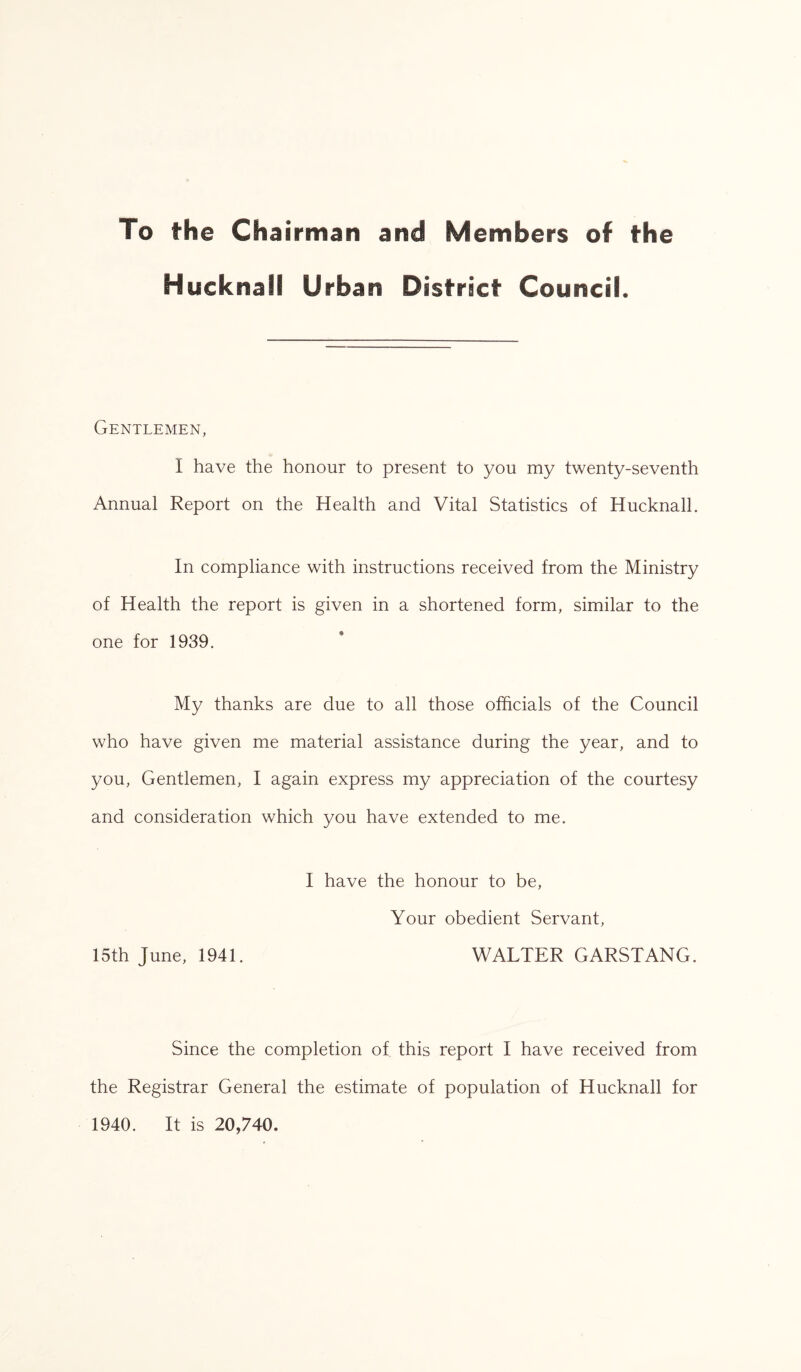 To the Chairman and Members of the Hucknall Urban District Council. Gentlemen, I have the honour to present to you my twenty-seventh Annual Report on the Health and Vital Statistics of Hucknall. In compliance with instructions received from the Ministry of Health the report is given in a shortened form, similar to the one for 1939. My thanks are due to all those officials of the Council who have given me material assistance during the year, and to you, Gentlemen, I again express my appreciation of the courtesy and consideration which you have extended to me. I have the honour to be, Your obedient Servant, 15th June, 1941. WALTER GARSTANG. Since the completion of this report I have received from the Registrar General the estimate of population of Hucknall for 1940. It is 20,740.