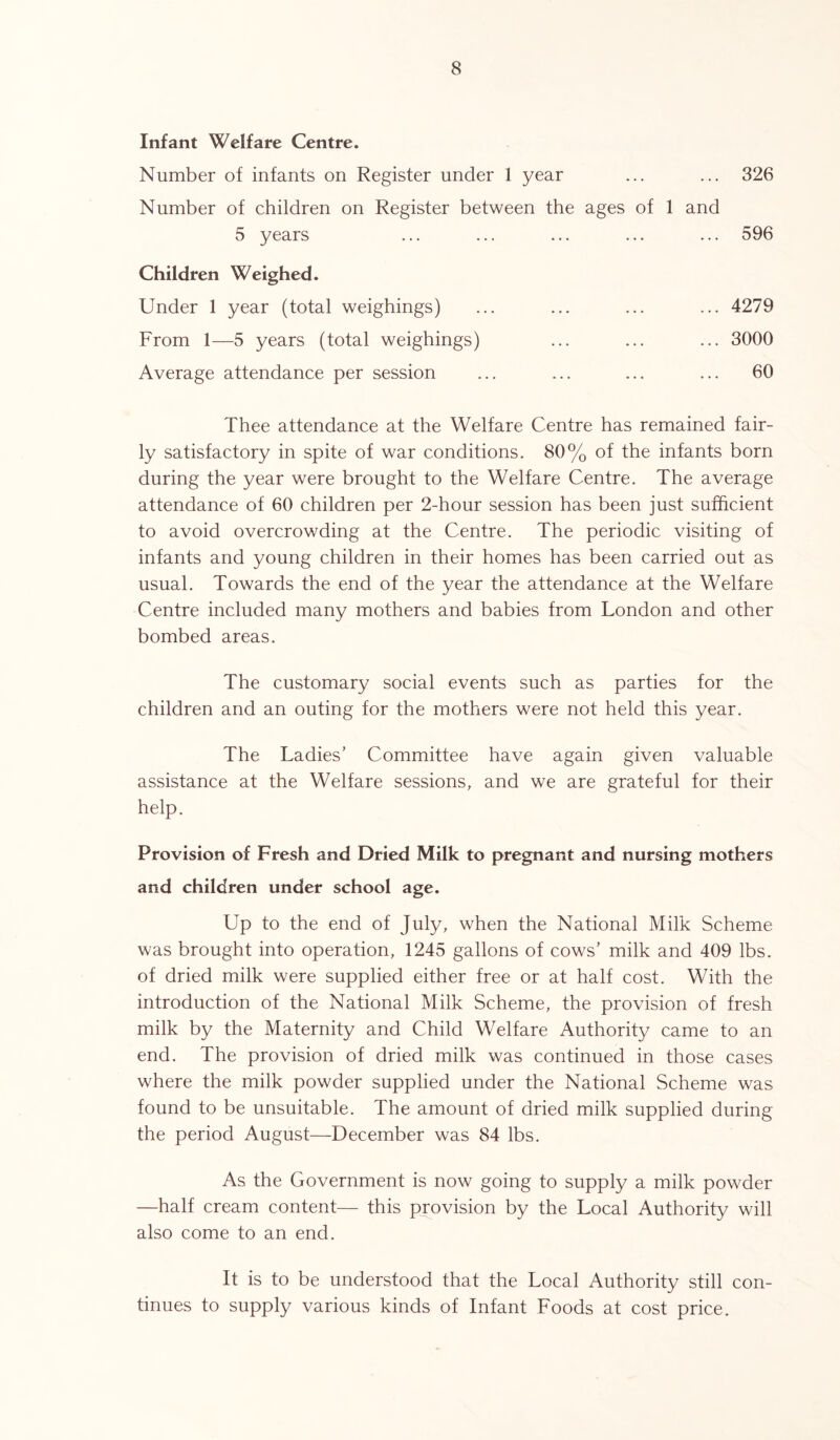 Infant Welfare Centre. Number of infants on Register under 1 year Number of children on Register between the ages of 5 years Children Weighed. Under 1 year (total weighings) From 1—5 years (total weighings) Average attendance per session ... 326 and ... 596 ... 4279 ... 3000 ... 60 Thee attendance at the Welfare Centre has remained fair- ly satisfactory in spite of war conditions. 80% of the infants born during the year were brought to the Welfare Centre. The average attendance of 60 children per 2-hour session has been just sufficient to avoid overcrowding at the Centre. The periodic visiting of infants and young children in their homes has been carried out as usual. Towards the end of the year the attendance at the Welfare Centre included many mothers and babies from London and other bombed areas. The customary social events such as parties for the children and an outing for the mothers were not held this year. The Ladies’ Committee have again given valuable assistance at the Welfare sessions, and we are grateful for their help. Provision of Fresh and Dried Milk to pregnant and nursing mothers and children under school age. Up to the end of July, when the National Milk Scheme was brought into operation, 1245 gallons of cows’ milk and 409 lbs. of dried milk were supplied either free or at half cost. With the introduction of the National Milk Scheme, the provision of fresh milk by the Maternity and Child Welfare Authority came to an end. The provision of dried milk was continued in those cases where the milk powder supplied under the National Scheme was found to be unsuitable. The amount of dried milk supplied during the period August—December was 84 lbs. As the Government is now going to supply a milk powder —half cream content— this provision by the Local Authority will also come to an end. It is to be understood that the Local Authority still con- tinues to supply various kinds of Infant Foods at cost price.