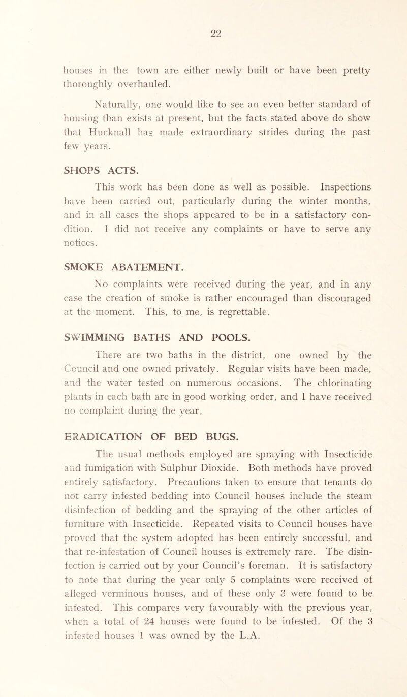 houses in the: town are either newly built or have been pretty thoroughly overhauled. Naturally, one would like to see an even better standard of housing than exists at present, but the facts stated above do show that Hucknall has made extraordinary strides during the past few years. SHOPS ACTS. This work has been done as well as possible. Inspections have been carried out, particularly during the winter months, and in all cases the shops appeared to be in a satisfactory con- dition. I did not receive any complaints or have to serve any notices. SMOKE ABATEMENT. No complaints were received during the year, and in any case the creation of smoke is rather encouraged than discouraged at the moment. This, to me, is regrettable. SWIMMING BATHS AND POOLS. There are two baths in the district, one owned by the Council and one owned privately. Regular visits have been made, and the water tested on numerous occasions. The chlorinating plants in each bath are in good working order, and I have received no complaint during the year. ERADICATION OF BED BUGS. The usual methods employed are spraying with Insecticide and fumigation with Sulphur Dioxide. Both methods have proved entirely satisfactory. Precautions taken to ensure that tenants do not carry infested bedding into Council houses include the steam disinfection of bedding and the spraying of the other articles of furniture with Insecticide. Repeated visits to Council houses have proved that the system adopted has been entirely successful, and that re-infestation of Council houses is extremely rare. The disin- fection is carried out by your Council’s foreman. It is satisfactory to note that during the year only 5 complaints were received of alleged verminous houses, and of these only 3 were found to be infested. This compares very favourably with the previous year, when a total of 24 houses were found to be infested. Of the 3 infested houses 1 was owned by the L.A.