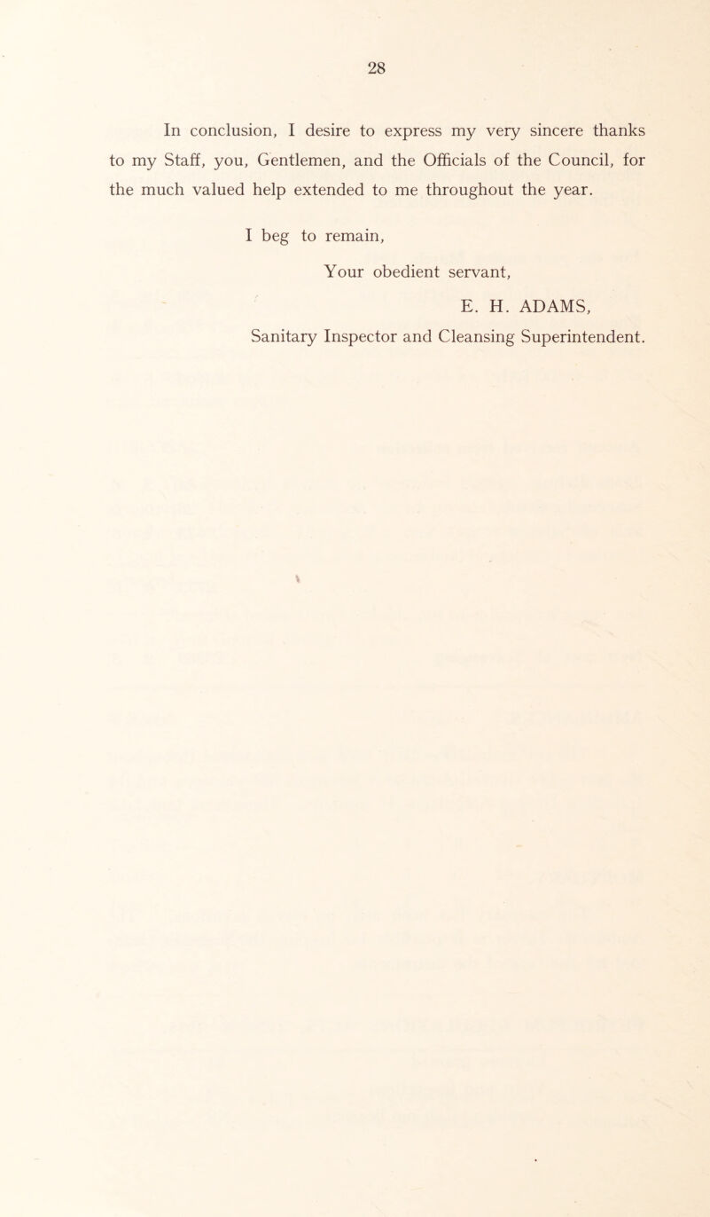 In conclusion, I desire to express my very sincere thanks to my Staff, you, Gentlemen, and the Officials of the Council, for the much valued help extended to me throughout the year. I beg to remain, Your obedient servant, E. H. ADAMS, Sanitary Inspector and Cleansing Superintendent.