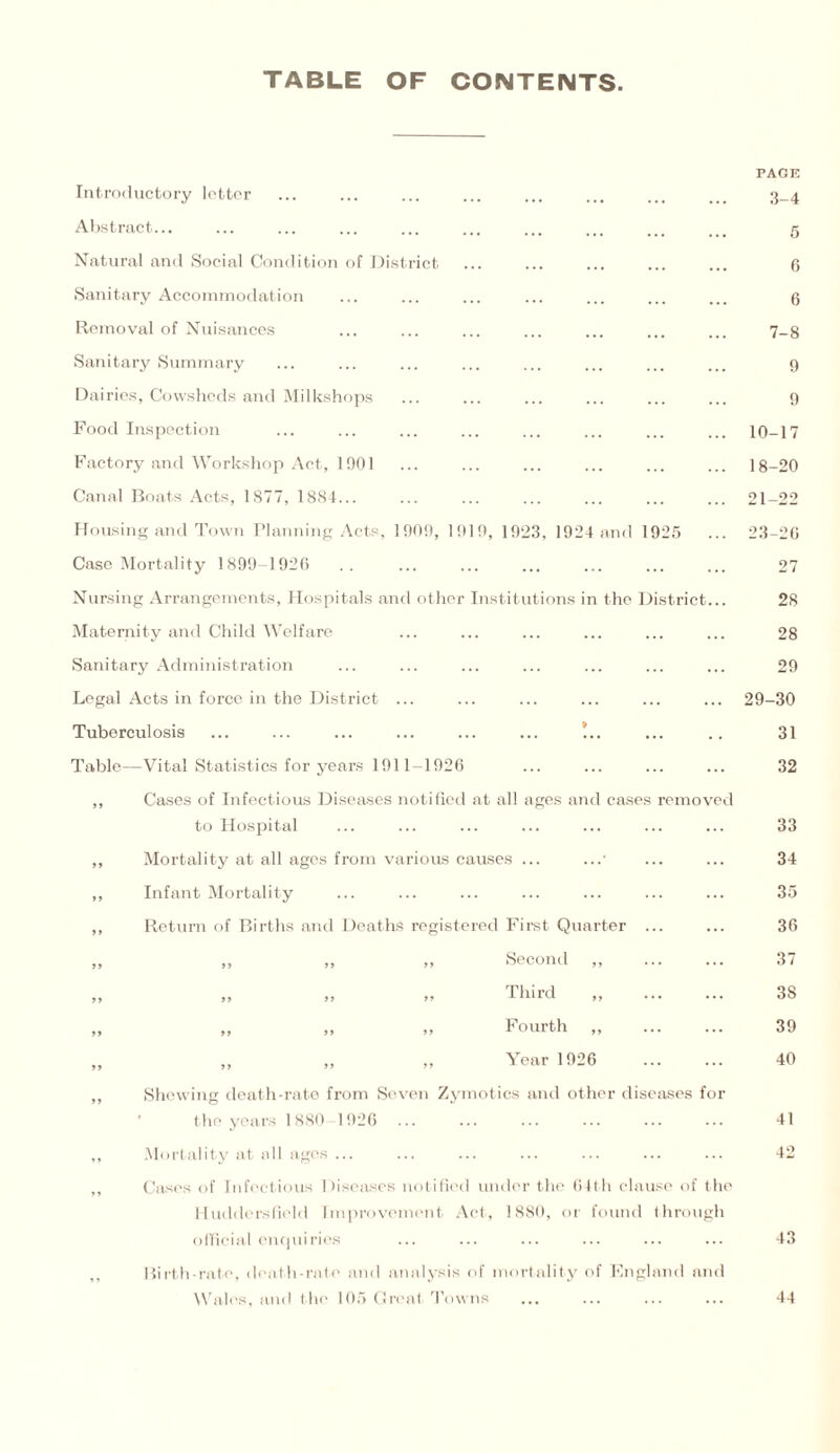TABLE OF CONTENTS Introductory letter Abstract... Natural and Social Condition of District Sanitary Accommodation Removal of Nuisances Sanitary Summary Dairies, Cowsheds and Milkshops Food Inspection Factory and Workshop Act, 1901 Canal Boats Acts, 1877, 1884... Housing and Town Planning Acts, 1909, 1919, 1923, 1924 and 1925 Case Mortality 1899-1926 Nursing Arrangements, Hospitals and other Institutions in the District... Maternity and Child Welfare Sanitary Administration Legal Acts in force in the District Tuberculosis Table—Vital Statistics for years 1911-1926 Cases of Infectious Diseases notified at all ages and cases removed to Hospital Mortality at all ages from various causes ... Infant Mortality Return of Births and Deaths registered First Quarter ... ,, ,, ,» Second ,, ... ,, ,, ,, Phird ,, ... „ „ „ Fourth „ „ „ „ Year 1926 Shewing death-rate from Seven Zymotics and other diseases for the years 1880-1926 Mortality at all ages ... Cases of Infectious Diseases notified under the 64th clause of the Huddersfield Improvement Act, 1880, or found through official enquiries Birth-rate, death-rate and analysis of mortality of England and Wales, and the 105 Great Towns PAGE 3-4 5 6 6 7-8 9 9 10-17 18-20 21-22 23-26 27 28 28 29 29-30 31 32 33 34 35 36 37 38 39 40 41 42 43 44