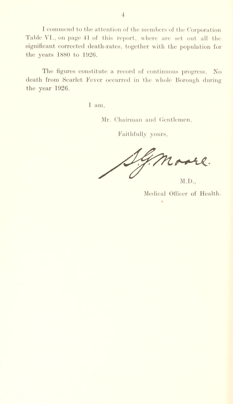 I commend to the attention of the members of the Corporation Table VI., on page 41 of this report, where are set out all the significant corrected death-rates, together with the population for the years 1880 to 1020. The figures constitute a record of continuous progress. No death from Scarlet Fever occurred in the whole Borough during the year 1926. I am, Mr. Chairman and Gentlemen, Faithfully yours, M.D., Medical Officer of Health.