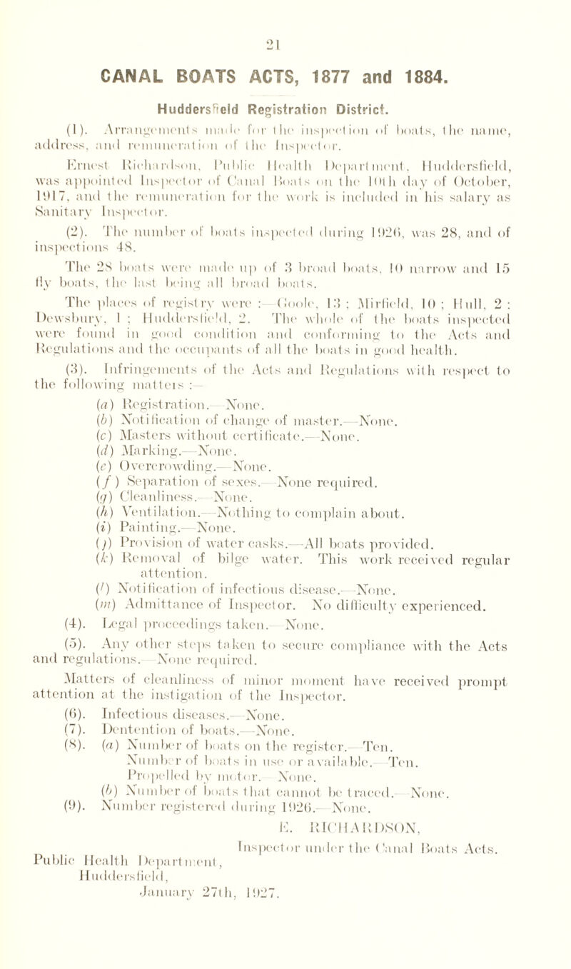 CANAL BOATS ACTS, 1877 and 1884. Huddersfield Registration District. (1) . Arrangements made for the inspection of boats, the name, address, and remuneration of the Inspector. Ernest Richardson, Public Health Department. Huddersfield, was appointed Inspector of Canal Boats on the 10th day of October, 1917, and the remuneration for the work is included in his salary as Sanitary Inspector. (2) . The number of boats inspected during 1020, was 28, and of inspections 48. The 28 boats were made up of 3 broad boats, 10 narrow and 15 fly boats, the last being all broad boats. The places of registry were : 0ool(\ 13; Mirfield, 10; Hull, 2; Dewsbury, 1 ; Huddersfield, 2. The whole of the boats inspected were found in good condition and conforming to the Acts and Regulations and the occupants of all the boats in good health. (3) . Infringements of the Acts and Regulations with respect to the following matters (a) Registration.—N(me. (b) Notification of change of master. -None. (c) Masters without certificate.—None. (ei) Marking.- -None. (e) 0 vere r<>wdi ng.—None. (/) Separation of sexes.- None required. (q) Cleanliness.—None. (h) Ventilation.—Nothing to complain about. (i) Painting.— None. ()) Provision of water casks.—All boats provided. (b) Removal of bilge water. This work received regular attention. (1) Notification of infectious disease.—None. (in) Admittance of Inspector. No difficulty experienced. (4) . Legal proceedings taken. None. (5) . Any other steps taken to secure compliance with the Acts and regulations. None required. Matters of cleanliness of minor moment have received prompt attention at the instigation of the Inspector. (6) . Infectious diseases.- None. (7) . Dentention of boats.- -None. (8) . (a) Number of boats on the register. Ten. Numb: r of boats in use or available. Ten. Propelled by motor. None. (b) Number of boats that cannot be traced. None. (9) . Number registered during 11126. None. E. RICHARDSON, Inspector under t he Canal Boats Acts. Public Health Department, H udders field, January 27th, 11)27.