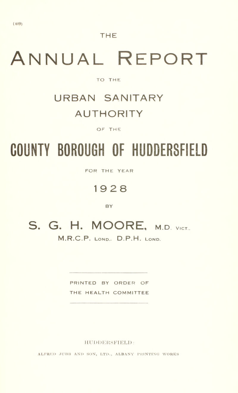 Hi'9) THE Annual Report TO THE URBAN SANITARY AUTHORITY OF THE COUNTY BOROUGH OF HUDDERSFIELD FOR THE YEAR 19 2 8 BY S. G. H. MOORE, m d vict M.R.C.P. Lond.. D.P.H. Lond. PRINTED BY ORDER OF THE HEALTH COMMITTEE HUDDKKSl-’rRLD : ALFRKD JUlili AND SON, LTI1., ALBANY PRINTING WORKS