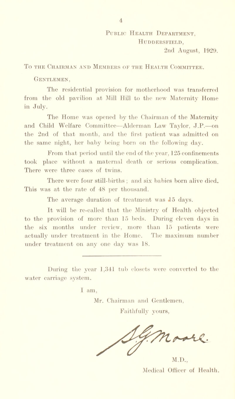 Public Health Department, Huddersfield, 2nd August, 1929. To the Chairman and Members of the Health Committee. Gentlemen, The residential provision for motherhood was transferred from the old pavilion at Mill Hill to the new Maternity Home in July. The Home was opened by the Chairman of the Maternity and Child Welfare Committee-—Alderman Law Taylor, J.P.—on the 2nd of that month, and the first patient was admitted on the same night, her baby being born on the following day. From that period until the end of the year, 125 confinements took place without a maternal death or serious complication. There were three cases of twins. There were four still-births ; and six babies born alive died. This was at the rate of 48 per thousand. The average duration of treatment was *15 days. It will be re-called that the Ministry of Health objected to the provision of more than 15 beds. During eleven days in the six months under review, more than 15 patients were actually under treatment in the Home. The maximum number under treatment on any one day was 18. During the year 1,341 tub closets were converted to the water carriage system. I am, Mr. Chairman anil Gentlemen, Faithfully yours, M.D., Medical Officer of Health.