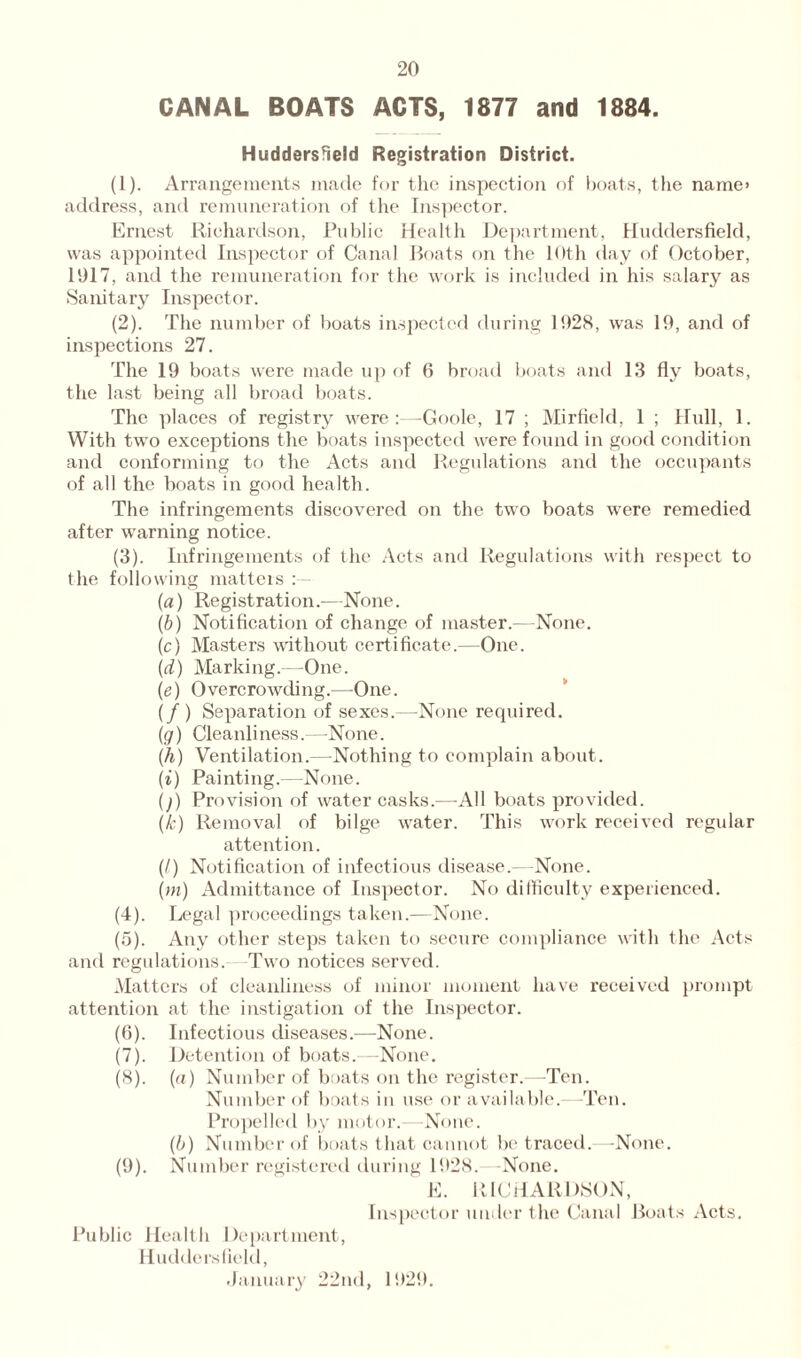 CANAL BOATS ACTS, 1877 and 1884. Huddersfield Registration District. (1) . Arrangements made for the inspection of boats, the name* address, and remuneration of the Inspector. Ernest Richardson, Public Health Department, Huddersfield, was appointed Inspector of Canal Boats on the 10th day of October, 1017, and the remuneration for the work is included in his salary as Sanitary Inspector. (2) . The number of boats inspected during 1028, was 10, and of inspections 27. The 10 boats were made up of 6 broad boats and 13 fly boats, the last being all broad boats. The places of registry were:—Goole, 17 ; Mirfield, 1 ; Hull, 1. With two exceptions the boats inspected were found in good condition and conforming to the Acts and Regulations and the occupants of all the boats in good health. The infringements discovered on the two boats were remedied after warning notice. (3) . Infringements of the Acts and Regulations with respect to the following matters (a) Registration.—None. (b) Notification of change of master.—None. (c) Masters without certificate.—One. (d) Marking.—One. (e) Overcrowding.—One. (/ ) Separation of sexes.—None required. (g) Cleanliness.—None. (h) Ventilation.—Nothing to complain about. (i) Painting.—None. ()) Provision of water casks.—All boats provided. (k) Removal of bilge water. This work received regular attention. (/) Notification of infectious disease.—None. (m) Admittance of Inspector. No difficulty experienced. (4) . Legal proceedings taken.—None. (5) . Any other steps taken to secure compliance with the Acts and regulations. Two notices served. Matters of cleanliness of minor moment have received prompt attention at the instigation of the Inspector. (6) . Infectious diseases.—None. (7) . Detention of boats.—None. (8) . (a) Number of boats on the register.—Ten. Number of boats in use or available.—-Ten. Propelled by motor.—None. (6) Number of boats that cannot be traced.—None. (9) . Number registered during 1928. None. E. RICHARDSON, Inspector under the Canal Boats Acts. Public Health Department, Huddersfield, January 22nd, 192!).