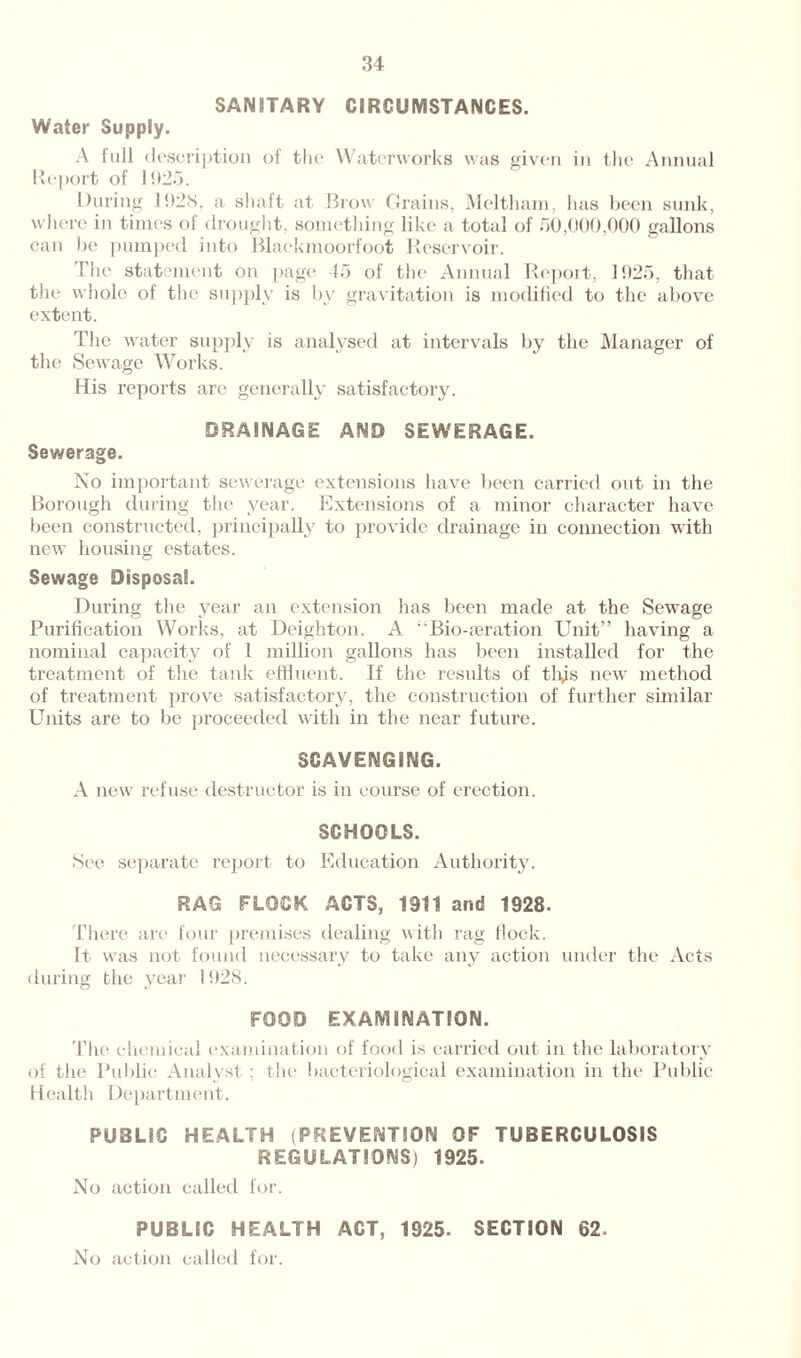 SANITARY CIRCUMSTANCES. Water Supply. A full description of the Waterworks was given in the Annual Report of 1925. During 1928, a shaft at Brow Grains, Meltham, has been sunk, where in times of drought, something like a total of 50,000,000 gallons can be pumped into Blackmoorfoot Reservoir. The statement on page 45 of the Annual Report, 1925, that the whole of the supply is by gravitation is modified to the above extent. The water supply is analysed at intervals by the Manager of the Sewage Works. His reports are generally satisfactory. DRAINAGE AND SEWERAGE. Sewerage. No important sewerage extensions have been carried out in the Borough during the year. Extensions of a minor character have been constructed, principally to provide drainage in connection with new housing estates. Sewage Disposal. During the year an extension has been made at the Sewage Purification Works, at Deighton. A “Bio-aeration Unit” having a nominal capacity of 1 million gallons has been installed for the treatment of the tank effluent. If the results of tlys new method of treatment prove satisfactory, the construction of further similar Units are to be proceeded with in the near future. SCAVENGING. A new refuse destructor is in course of erection. SCHOOLS. See separate report to Education Authority. RAG FLOCK ACTS, 1911 and 1928. There are four premises dealing with rag flock. It was not found necessary to take any action under the Acts during the year 1928. FOOD EXAMINATION. The chemical examination of food is carried out in the laboratory of the Public Analyst : the bacteriological examination in the Public Health Department. PUBLIC HEALTH (PREVENTION OF TUBERCULOSIS REGULATIONS) 1925. No action called for. PUBLIC HEALTH ACT, 1925. SECTION 62. No action called for.