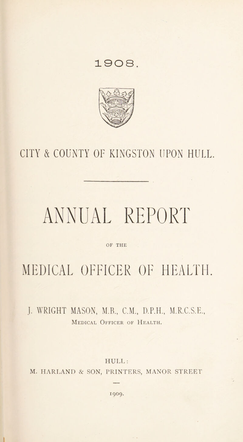 1908. CITY & COUNTY OF KINGSTON UPON HULL. ANNUAL REPORT OF THE MEDICAL OFFICER OF HEALTH. J. WRIGHT MASON, M.B., C M., D.P.H., M.R.C.S.E., Medical Officer of Health. HULL : M. HARLAND & SON, PRINTERS, MANOR STREET 1909.