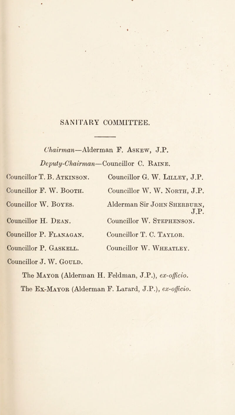 SANITARY COMMITTEE. Chairman—Alderman, F. Askew, J.P. Deputy-Chairman Councillor T. B. Atkinson. Councillor F. W. Booth. Councillor W. Boyes. Councillor H. Dean. Councillor P. Flanagan. Councillor P. Gaskell. Councillor J. W. Gould. Councillor C. Raine. Councillor G. W. Lilley, J.P. Councillor W. W. North, J.P. Alderman Sir John Sherburn, J.P. Councillor W. Stephenson. Councillor T. C. Taylor. Councillor W. Wheatley. The Mayor (Alderman H. Feldman, J.P.), ex-officio. The Ex-Mayor (Alderman F. Larard, J.P.), ex-officio.