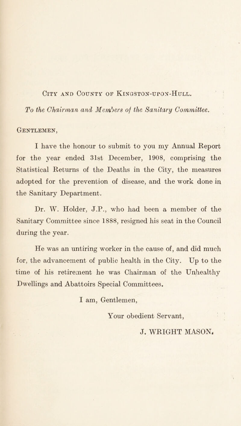 City and County of Kingston-upon-Hull. To the Chairman and Members of the Sanitary Committee. Gentlemen, I have the honour to submit to you my Annual Report for the year ended 31st December, 1908, comprising the Statistical Returns of the Deaths in the City, the measures adopted for the prevention of disease, and the work done in the Sanitary Department. Dr. W. Holder, J.P., who had been a member of the Sanitary Committee since 1888, resigned his seat in the Council during the year. He was an untiring worker in the cause of, and did much for, the advancement of public health in the City. Up to the time of his retirement he was Chairman of the Unhealthy Dwellings and Abattoirs Special Committees. I am, Gentlemen, Your obedient Servant, J, WRIGHT MASON.