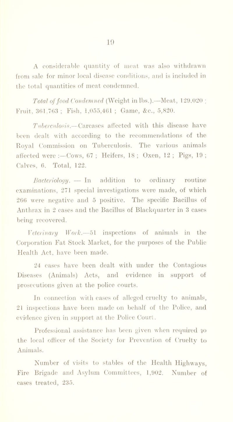 A considerable quantity of meat was also withdrawn from sale for minor local disease conditions, and is included in the total quantities of meat condemned. Total of food (Condemned (Weight in lbs.).—Meat, 129,020 ; Fruit, 361,763 ; Fish, 1,055,461 ; Game, &c., 5,820. Tuberculosis.—Carcases affected with this disease have been dealt with according to the recommendations of the Royal Commission on Tuberculosis. The various animals affected were :—Cows, 67 ; Heifers, 18 ; Oxen, 12 ; Pigs, 19 ; Calves, 6. Total, 122. Bacteriology. — In addition to ordinary routine examinations, 271 special investigations were made, of which 266 were negative and 5 positive. The specific Bacillus of Anthrax in 2 cases and the Bacillus of Blackquarter in 3 cases being recovered. Veterinary Work.—51 inspections of animals in the Corporation Fat Stock Market, for the purposes of the Public Health Act, have been made. 24 cases have been dealt with under the Contagious Diseases (Animals) Acts, and evidence in support of prosecutions given at the police courts. In connection with cases of alleged cruelty to animals, 21 inspections have been made on behalf of the Police, and evidence given in support at the Police Court. Professional assistance has been given when required ^o the local officer of the Society for Prevention of Cruelty to Animals. Number of visits to stables of the Health Highways, Fire Brigade and Asylum Committees, 1,902. Number of cases treated, 235.