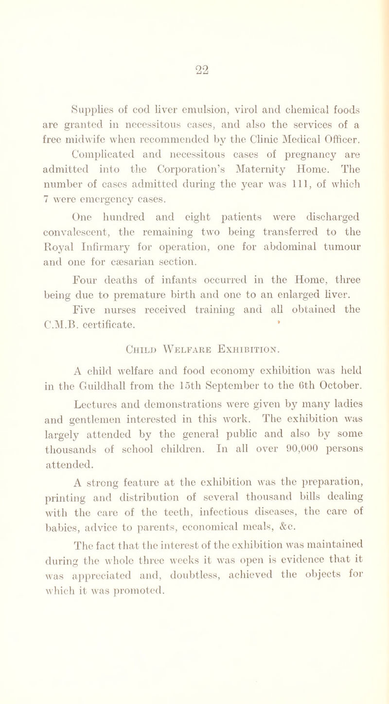 Supplies of cod liver emulsion, virol and chemical foods are granted in necessitous cases, and also the services of a free midwife when recommended by the Clinic Medical Officer. Complicated and necessitous cases of pregnancy are admitted into the Corporation’s Maternity Home. The number of cases admitted during the year was 111, of which 7 were emergency cases. One hundred and eight patients were discharged convalescent, the remaining two being transferred to the Royal Infirmary for operation, one for abdominal tumour and one for caesarian section. Four deaths of infants occurred in the Home, three being due to premature birth and one to an enlarged liver. Five nurses received training and all obtained the C.M.B. certificate. Child Welfare Exhibition. A child welfare and food economy exhibition was held in the Guildhall from the 15th September to the 6th October. Lectures and demonstrations were given by many ladies and gentlemen interested in this work. The exhibition was largely attended by the general public and also by some thousands of school children. In all over 90,000 persons attended. A strong feature at the exhibition was the preparation, printing and distribution of several thousand bills dealing with the care of the teeth, infectious diseases, the care of babies, advice to parents, economical meals, &c. The fact that the interest of the exhibition was maintained during the whole three weeks it was open is evidence that it was appreciated and, doubtless, achieved the objects for which it was promoted.