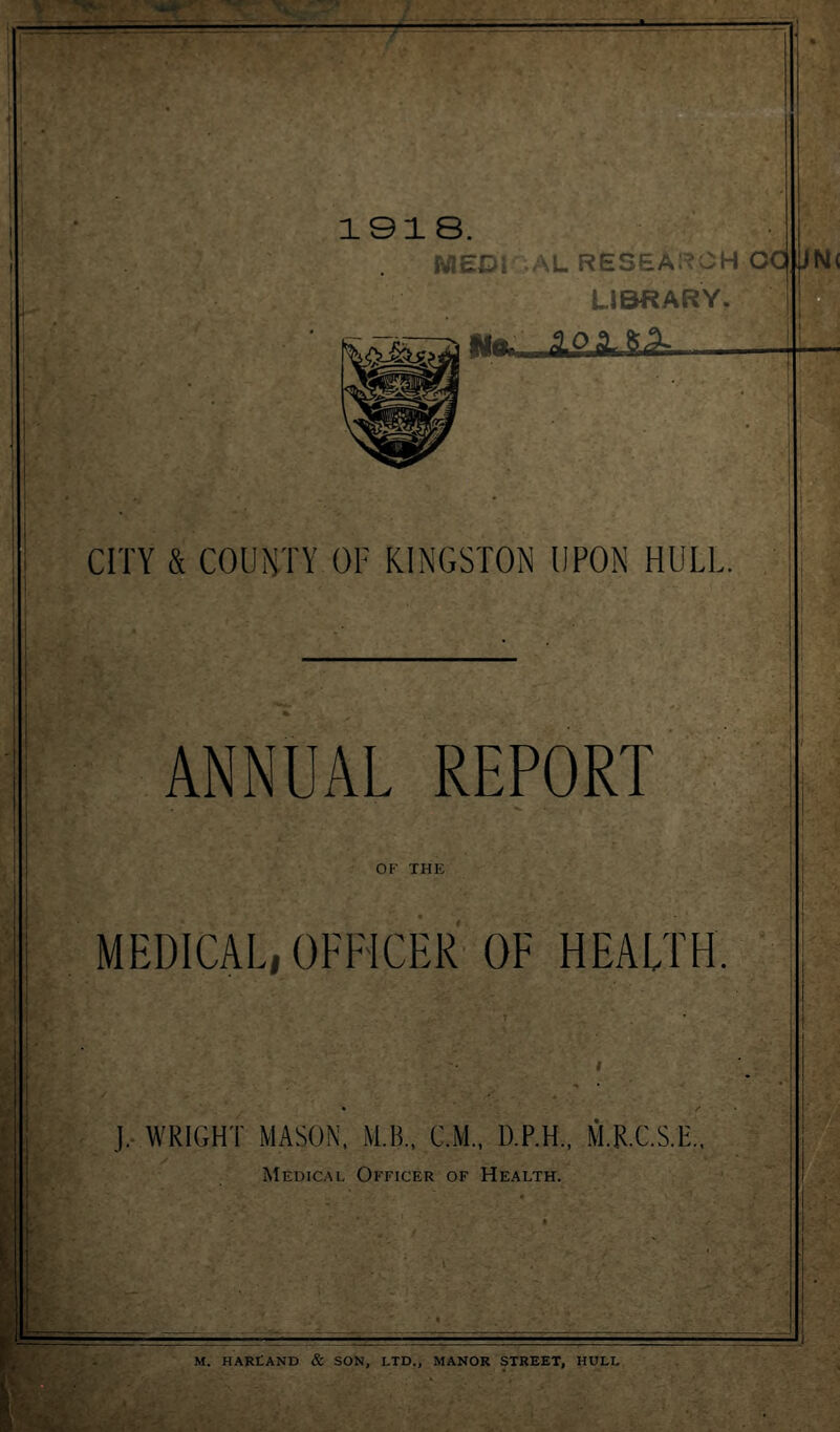 1918 MEDI AL RESEARCH CC, LIBRARY No. ,AP-aLi& CITY & COUNTY OF KINGSTON UPON HULL ANNUAL REPORT OF THE MEDICAL, OFFICER OF HEALTH. J. WRIGHT MASON, M.B., CM., D.F.H., M.R.C.S.E. Medical Officer of Health. M. HARLAND & SON, LTD., MANOR STREET, HULL
