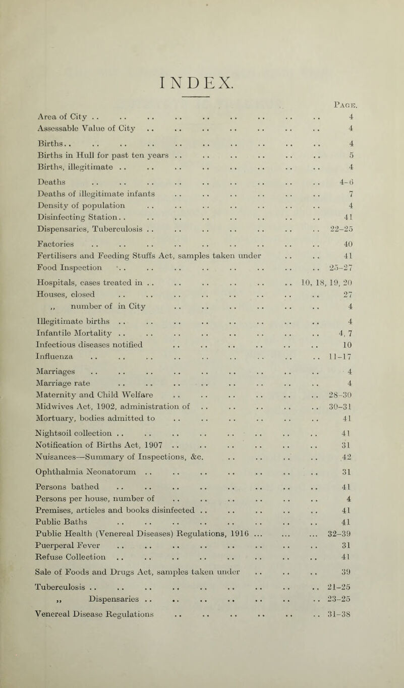 Area of City .. Assessable Value of City Births.. Births in Hull for past ten years . . Births, illegitimate . . Deaths Deaths of illegitimate infants Density of population Disinfecting Station Dispensaries, Tuberculosis .. Factories Fertilisers and Feeding Stuffs Food Inspection Act, samples takei under Hospitals, cases treated in . . Houses, closed ,, number of in City Illegitimate births .. Infantile Mortality . . Infectious diseases notified Influenza Marriages Marriage rate Maternity and Child Welfare Midwives Act, 1902, administration of Mortuary, bodies admitted to Nightsoil collection . . Notification of Births Act, 1907 . . Nuisances—Summary of Inspections, &c Ophthalmia Neonatorum .. Persons bathed Persons per house, number of Premises, articles and books disinfected Public Baths Public Health (Venereal Diseases) Regulations, Puerperal Fever Refuse Collection 1910 Sale of Foods and Drugs Act, samples taken under Tuberculosis .. ,, Dispensaries .. .. Venereal Disease Regulations Park. 4 4 4 5 4 4-0 7 4 41 22-25 40 41 .. 25-27 10, 18, 19, 20 27 4 4 4, 7 10 .. 11-17 4 4 . . 28-30 .. 30-31 41 41 31 42 31 41 4 41 41 ... 32-39 31 41 39 .. 21-25 .. 23-25 .. 31-38