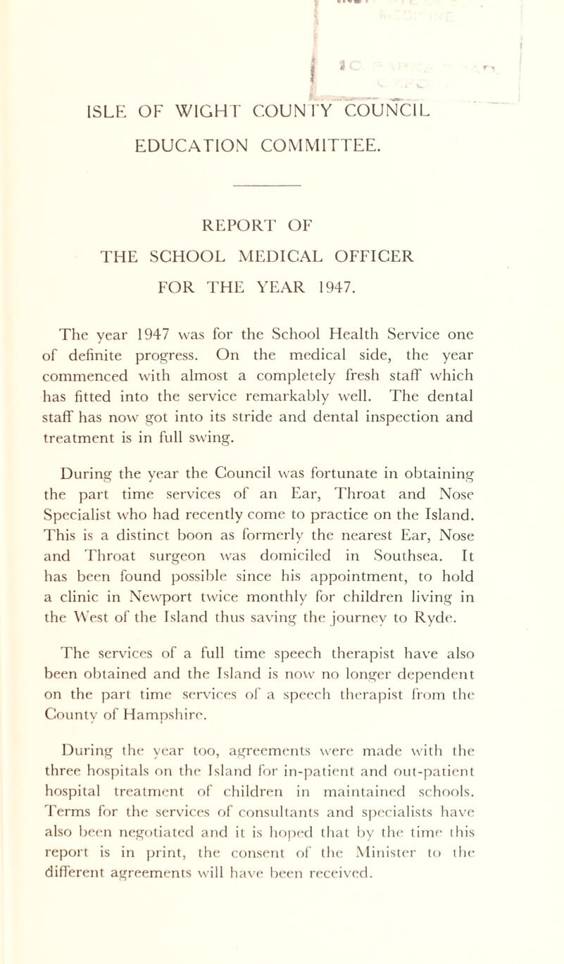 I ,c ^ * V- f - _ ISLE OF WIGHT' COUNTY COUNCIL EDUCATION COMMITTEE. REPORT OF THE SCHOOL MEDICAL OFFICER FOR THE YEAR 1947. The year 1947 was for the School Health Service one of definite progress. On the medical side, the year commenced with almost a completely fresh staff which has fitted into the service remarkably well. The dental staff has now got into its stride and dental inspection and treatment is in full swing. During the year the Council was fortunate in obtaining the part time services of an Ear, Throat and Nose Specialist who had recently come to practice on the Island. This is a distinct boon as formerly the nearest Ear, Nose and Throat surgeon was domiciled in Southsea. It has been found possible since his appointment, to hold a clinic in Newport twice monthly for children living in the West of the Island thus saving the journey to Ryde. The services of a full time speech therapist have also been obtained and the Island is now no longer dependent on the part time services of a speech therapist from the County of Hampshire. During the year too, agreements were made with the three hospitals on the Island for in-patient and out-patient hospital treatment of children in maintained schools. Terms for the services of consultants and specialists have also been negotiated and it is hoped that by the time this report is in print, the consent of the Minister to the different agreements will have been received.