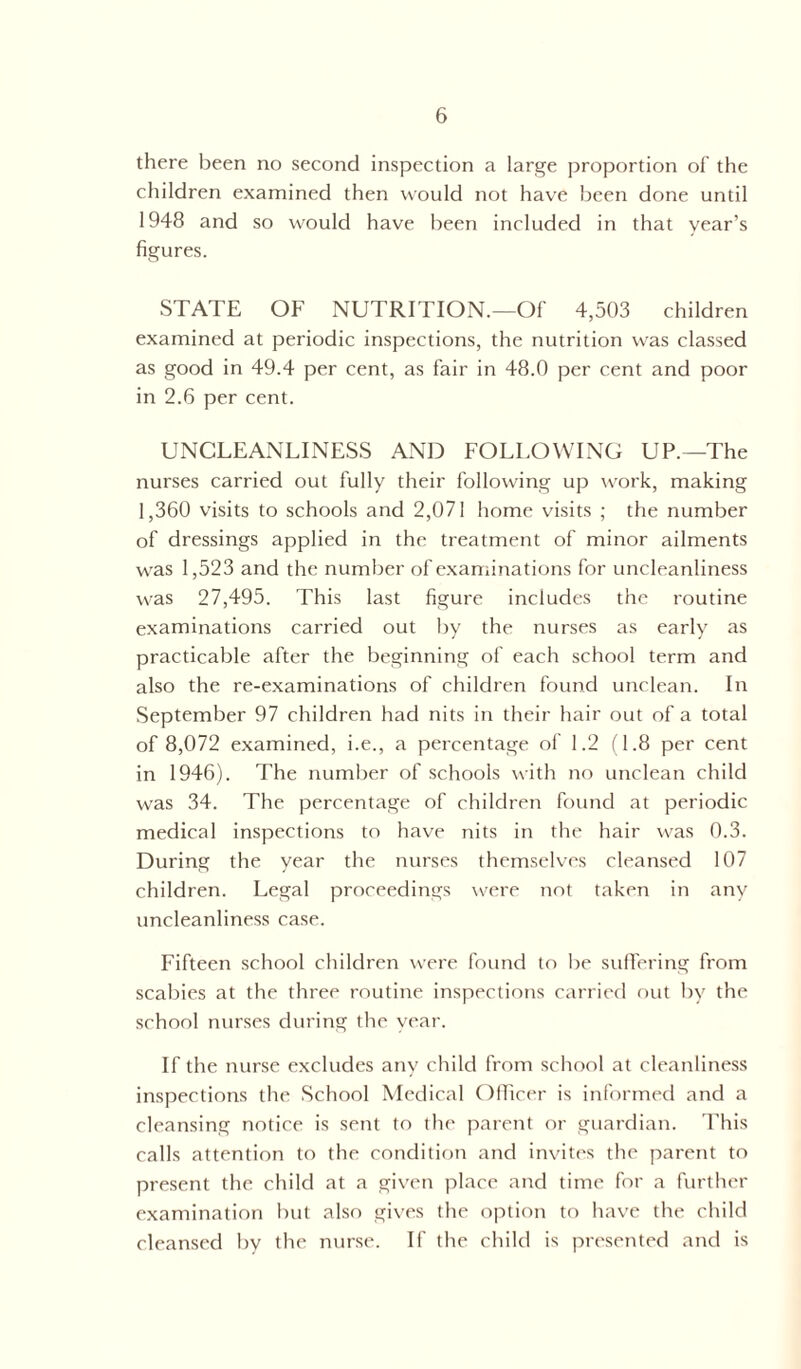 there been no second inspection a large proportion of the children examined then would not have been done until 1948 and so would have been included in that year’s figures. STATE OF NUTRITION.—Of 4,503 children examined at periodic inspections, the nutrition was classed as good in 49.4 per cent, as fair in 48.0 per cent and poor in 2.6 per cent. UNCLEANLINESS AND FOLLOWING UP.—The nurses carried out fully their following up work, making 1,360 visits to schools and 2,071 home visits ; the number of dressings applied in the treatment of minor ailments was 1,523 and the number of examinations for uncleanliness was 27,495. This last figure includes the routine examinations carried out by the nurses as early as practicable after the beginning of each school term and also the re-examinations of children found unclean. In September 97 children had nits in their hair out of a total of 8,072 examined, i.e., a percentage of 1.2 (1.8 per cent in 1946). The number of schools with no unclean child was 34. The percentage of children found at periodic medical inspections to have nits in the hair was 0.3. During the year the nurses themselves cleansed 107 children. Legal proceedings were not taken in any uncleanliness case. Fifteen school children were found to lie suffering from scabies at the three routine inspections carried out by the school nurses during the year. If the nurse excludes any child from school at cleanliness inspections the School Medical Officer is informed and a cleansing notice is sent to the parent or guardian. This calls attention to the condition and invites the parent to present the child at a given place and time for a further examination but also gives the option to have the child cleansed by the nurse. If the child is presented and is