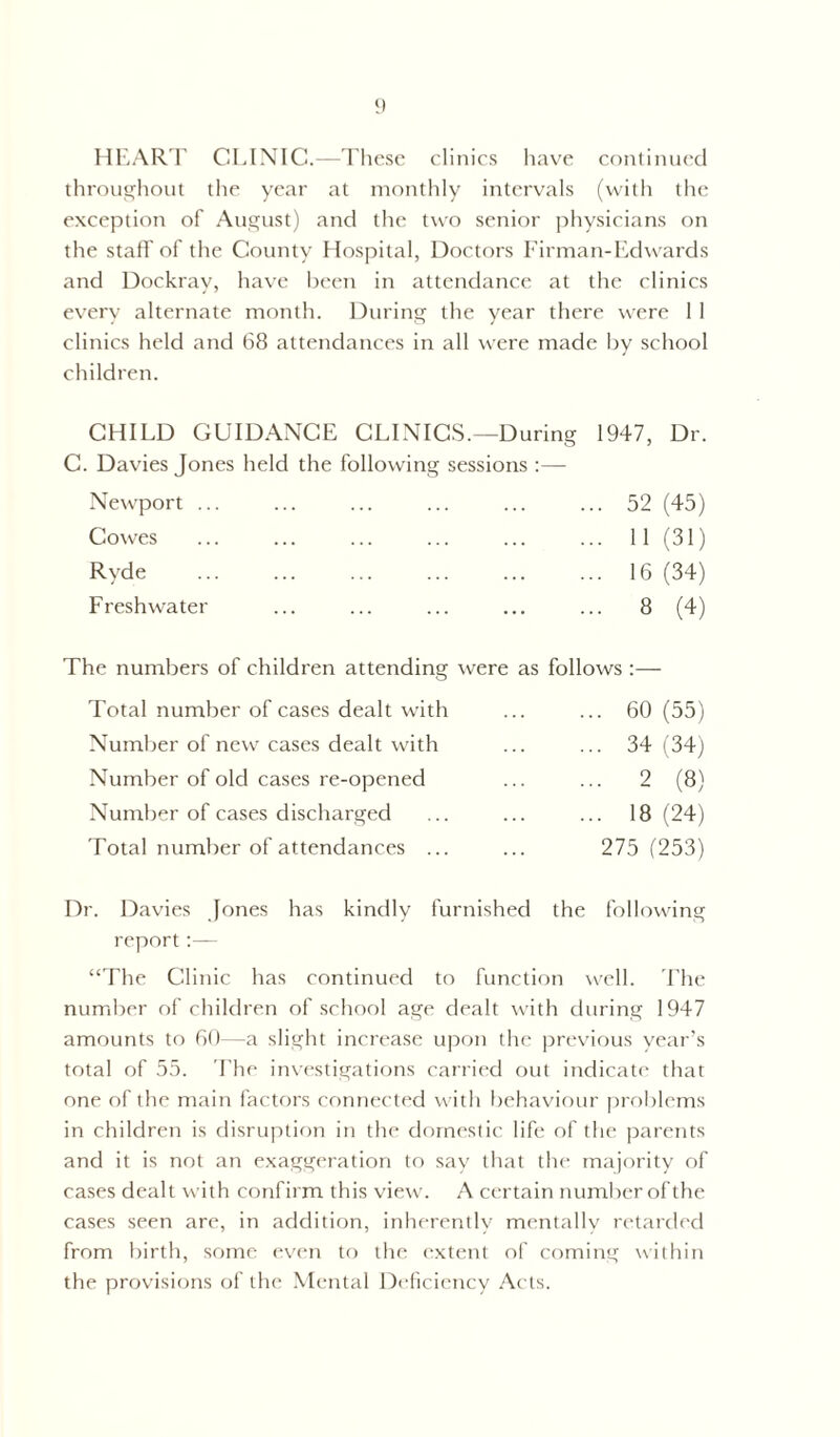 HEART CLINIC.—These clinics have continued throughout the year at monthly intervals (with the exception of August) and the two senior physicians on the staff' of the County Hospital, Doctors Firman-Edwards and Dockray, have been in attendance at the clinics every alternate month. During the year there were 1 1 clinics held and 68 attendances in all were made by school children. CHILD GUIDANCE CLINICS.—During 1947, Dr. C. Davies Jones held the following sessions :— Newport ... ... ... ... ... ... 52 (45) Cowes 11 (31) Ryde 16 (34) Freshwater ... ... ... ... ... 8 (4) The numbers of children attending were as follows :— Total number of cases dealt with ... ... 60 (55) Number of new cases dealt with ... ... 34 (34) Number of old cases re-opened ... ... 2 (8) Number of cases discharged ... ... ... 18(24) Total number of attendances ... ... 275 (253) Dr. Davies Jones has kindly furnished the following report :— “The Clinic has continued to function well. The number of children of school age dealt with during 1947 amounts to 60—a slight increase upon the previous year’s total of 55. The investigations carried out indicate that one of the main factors connected with behaviour problems in children is disruption in the domestic life of the parents and it is not an exaggeration to say that the majority of cases dealt with confirm this view. A certain number of the cases seen are, in addition, inherently mentally retarded from birth, some even to the extent of coming within the provisions of the Mental Deficiency Acts.