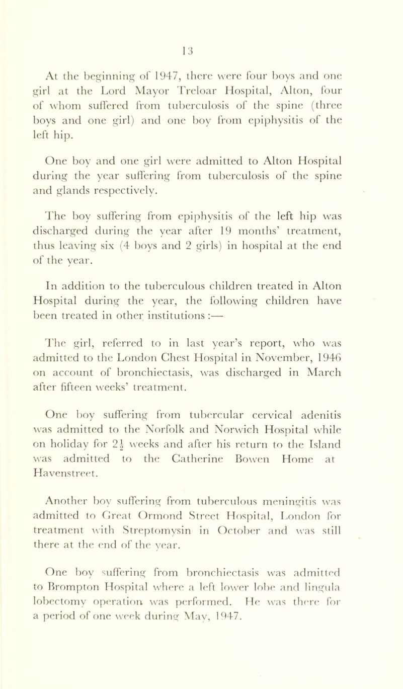 At the beginning of 1947, there were four boys and one girl at the Lord Mayor Treloar Hospital, Alton, four of whom suffered from tuberculosis of the spine (three boys and one girl) and one boy from epiphysitis of the left hip. One boy and one girl were admitted to Alton Hospital during the year suffering from tuberculosis of the spine and glands respectively. The boy suffering from epiphysitis of the left hip was discharged during the year after 19 months’ treatment, thus leaving six (4 boys and 2 girls) in hospital at the end of the year. In addition to the tuberculous children treated in Alton Hospital during the year, the following children have been treated in other institutions :— The girl, referred to in last year’s report, who was admitted to the London Chest Hospital in November, 1946 on account of bronchiectasis, was discharged in March after fifteen weeks’ treatment. One boy suffering from tubercular cervical adenitis was admitted to the Norfolk and Norwich Hospital while on holiday for 2| weeks and after his return to the Island was admitted to the Catherine Bowen Home at Havenstreet. Another boy suffering from tuberculous meningitis was admitted to Great Ormond Street Hospital, London for treatment with Streptomysin in October and was still there at the end of the year. One boy suffering from bronchiectasis was admitted to Brompton Hospital where a left lower lobe and lingula lobectomy operation, was performed. He was there for a period of one week during May, 1947.