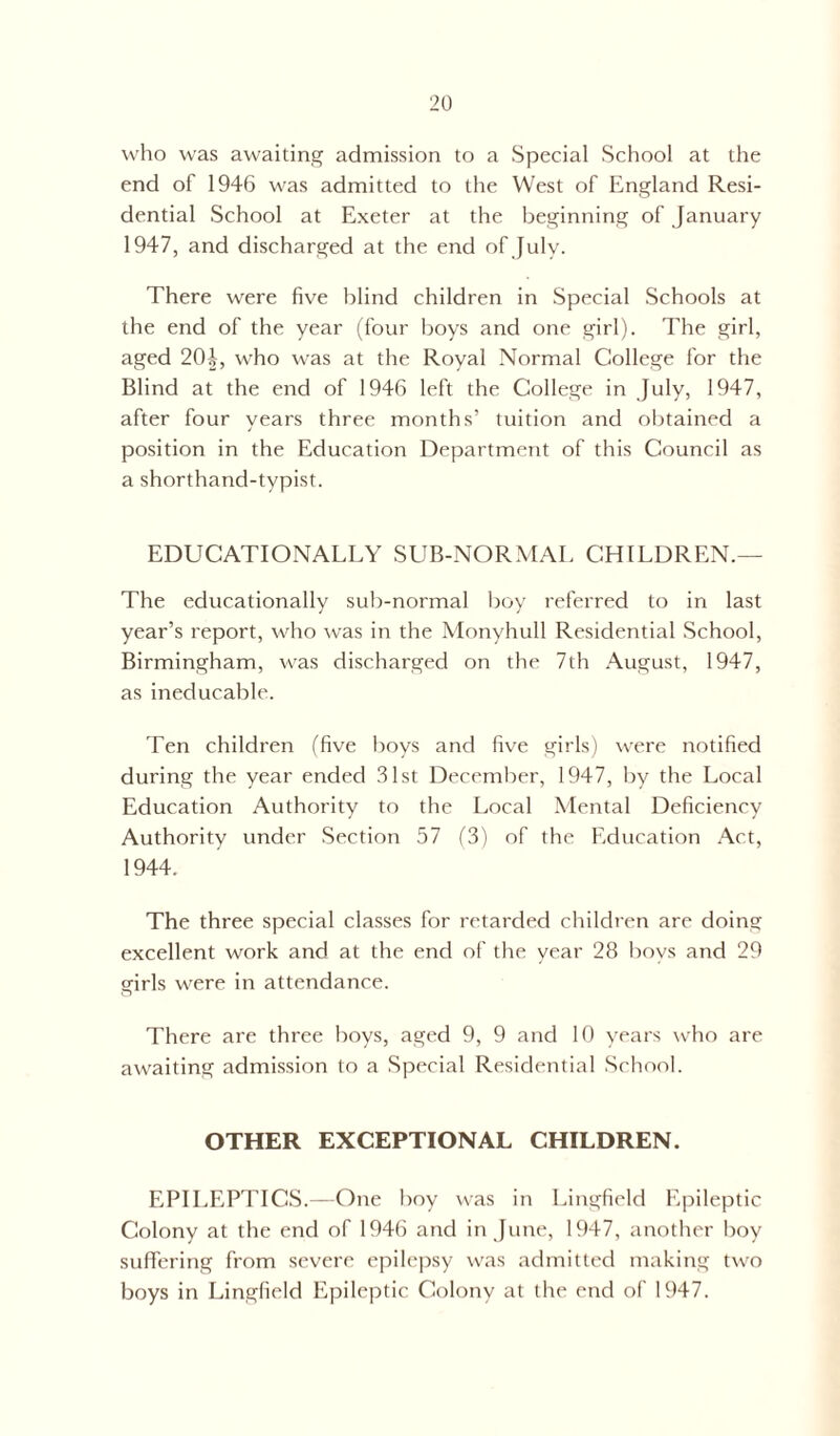 who was awaiting admission to a Special School at the end of 1946 was admitted to the West of England Resi- dential School at Exeter at the beginning of January 1947, and discharged at the end of July. There were five blind children in Special Schools at the end of the year (four boys and one girl). The girl, aged 20J, who was at the Royal Normal College for the Blind at the end of 1946 left the College in July, 1947, after four years three months’ tuition and obtained a position in the Education Department of this Council as a shorthand-typist. EDUCATIONALLY SUB-NORMAL CHILDREN.— The educationally sub-normal boy referred to in last year’s report, who was in the Monyhull Residential School, Birmingham, was discharged on the 7th August, 1947, as ineducable. Ten children (five boys and five girls) were notified during the year ended 31st December, 1947, by the Local Education Authority to the Local Mental Deficiency Authority under Section 57 (3) of the Education Act, 1944. The three special classes for retarded children are doing excellent work and at the end of the year 28 boys and 29 girls were in attendance. There are three hoys, aged 9, 9 and 10 years who are awaiting admission to a Special Residential School. OTHER EXCEPTIONAL CHILDREN. EPILEPTICS.—One boy was in Lingfield Epileptic Colony at the end of 1946 and in June, 1947, another boy suffering from severe epilepsy was admitted making two boys in Lingfield Epileptic Colony at the end of 1947.
