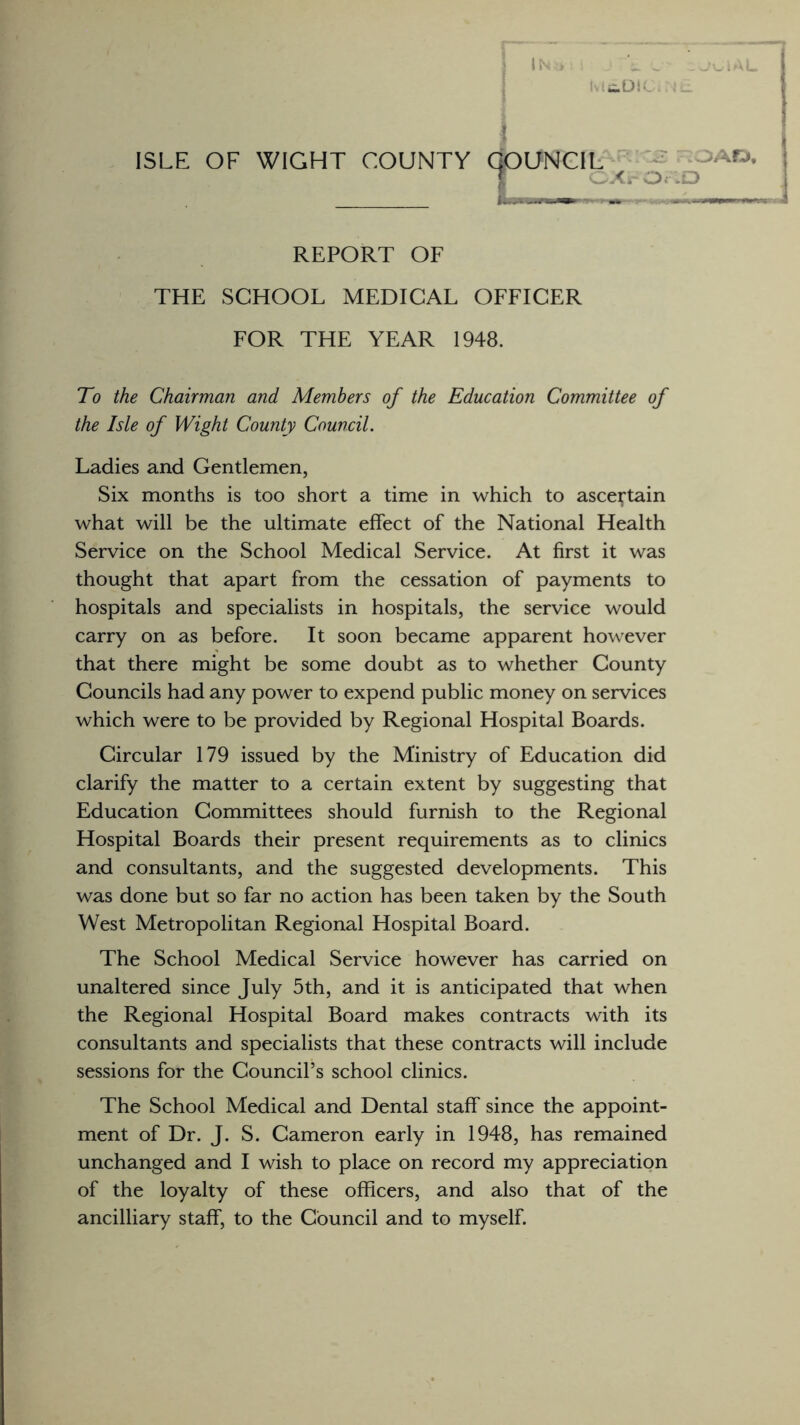 ie.DK ISLE OF WIGHT COUNTY COUNCIL ;AK»’ I ^rO,.D REPORT OF THE SCHOOL MEDICAL OFFICER FOR THE YEAR 1948. To the Chairman and Members of the Education Committee of the Isle of Wight County Council. Ladies and Gentlemen, Six months is too short a time in which to ascertain what will be the ultimate effect of the National Health Service on the School Medical Service. At first it was thought that apart from the cessation of payments to hospitals and specialists in hospitals, the service would carry on as before. It soon became apparent however that there might be some doubt as to whether County Councils had any power to expend public money on services which were to be provided by Regional Hospital Boards. Circular 179 issued by the Ministry of Education did clarify the matter to a certain extent by suggesting that Education Committees should furnish to the Regional Hospital Boards their present requirements as to clinics and consultants, and the suggested developments. This was done but so far no action has been taken by the South West Metropolitan Regional Hospital Board. The School Medical Service however has carried on unaltered since July 5th, and it is anticipated that when the Regional Hospital Board makes contracts with its consultants and specialists that these contracts will include sessions for the Council’s school clinics. The School Medical and Dental staff since the appoint¬ ment of Dr. J. S. Cameron early in 1948, has remained unchanged and I wish to place on record my appreciation of the loyalty of these officers, and also that of the ancilliary staff, to the Council and to myself.