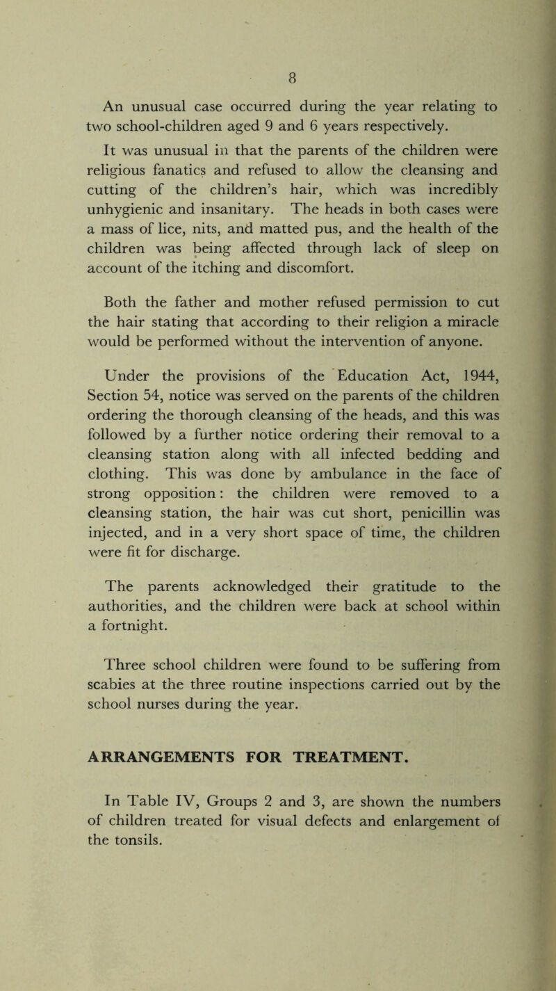 An unusual case occurred during the year relating to two school-children aged 9 and 6 years respectively. It was unusual in that the parents of the children were religious fanatics and refused to allow the cleansing and cutting of the children’s hair, which was incredibly unhygienic and insanitary. The heads in both cases were a mass of lice, nits, and matted pus, and the health of the children was being affected through lack of sleep on account of the itching and discomfort. Both the father and mother refused permission to cut the hair stating that according to their religion a miracle would be performed without the intervention of anyone. Under the provisions of the Education Act, 1944, Section 54, notice was served on the parents of the children ordering the thorough cleansing of the heads, and this was followed by a further notice ordering their removal to a cleansing station along with all infected bedding and clothing. This was done by ambulance in the face of strong opposition: the children were removed to a cleansing station, the hair was cut short, penicillin was injected, and in a very short space of time, the children were fit for discharge. The parents acknowledged their gratitude to the authorities, and the children were back at school within a fortnight. Three school children were found to be suffering from scabies at the three routine inspections carried out by the school nurses during the year. ARRANGEMENTS FOR TREATMENT. In Table IV, Groups 2 and 3, are shown the numbers of children treated for visual defects and enlargement of the tonsils.