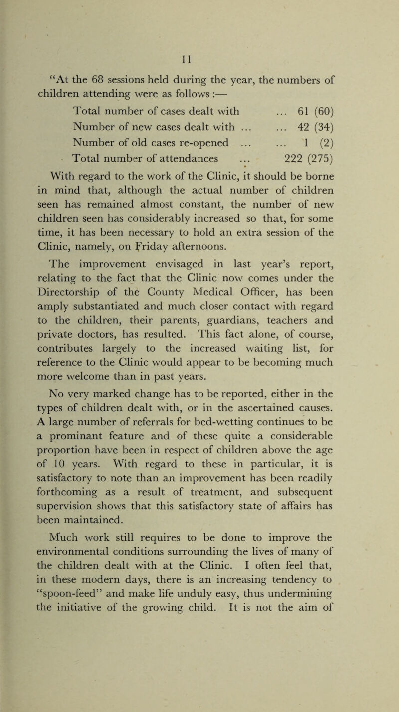 “At the 68 sessions held during the year, the numbers of children attending were as follows :— Total number of cases dealt with ... 61 (60) Number of new cases dealt with ... ... 42 (34) Number of old cases re-opened ... ... 1 (2) Total number of attendances ... 222 (275) With regard to the work of the Clinic, it should be borne in mind that, although the actual number of children seen has remained almost constant, the number of new children seen has considerably increased so that, for some time, it has been necessary to hold an extra session of the Clinic, namely, on Friday afternoons. The improvement envisaged in last year’s report, relating to the fact that the Clinic now comes under the Directorship of the County Medical Officer, has been amply substantiated and much closer contact with regard to the children, their parents, guardians, teachers and private doctors, has resulted. This fact alone, of course, contributes largely to the increased waiting list, for reference to the Clinic would appear to be becoming much more welcome than in past years. No very marked change has to be reported, either in the types of children dealt with, or in the ascertained causes. A large number of referrals for bed-wetting continues to be a prominant feature and of these quite a considerable proportion have been in respect of children above the age of 10 years. With regard to these in particular, it is satisfactory to note than an improvement has been readily forthcoming as a result of treatment, and subsequent supervision shows that this satisfactory state of affairs has been maintained. Much work still requires to be done to improve the environmental conditions surrounding the lives of many of the children dealt with at the Clinic. I often feel that, in these modern days, there is an increasing tendency to “spoon-feed” and make life unduly easy, thus undermining the initiative of the growing child. It is not the aim of