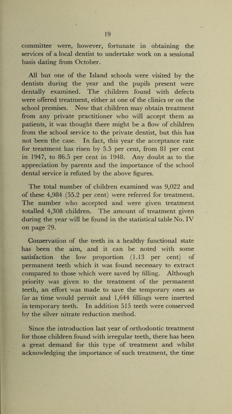 committee were, however, fortunate in obtaining the services of a local dentist to undertake work on a sessional basis dating from October. All but one of the Island schools were visited by the dentists during the year and the pupils present were dentally examined. The children found with defects were offered treatment, either at one of the clinics or on the school premises. Now that children may obtain treatment from any private practitioner who will accept them as patients, it was thought there might be a flow of children from the school service to the private dentist, but this has not been the case. In fact, this year the acceptance rate for treatment has risen by 5.5 per cent, from 81 per cent in 1947, to 86.5 per cent in 1948. Any doubt as to the appreciation by parents and the importance of the school dental service is refuted by the above figures. The total number of children examined was 9,022 and of these 4,984 (55.2 per cent) were referred for treatment. The number who accepted and were given treatment totalled 4,308 children. The amount of treatment given during the year will be found in the statistical table No. IV on page 29. Conservation of the teeth in a healthy functional state has been the aim, and it can be noted with some satisfaction the low proportion (1.13 per cent) of permanent teeth which it was found necessary to extract compared to those which were saved by filling. Although priority was given to the treatment of the permanent teeth, an effort was made to save the temporary ones as far as time would permit and 1,644 fillings were inserted in temporary teeth. In addition 515 teeth were conserved by the silver nitrate reduction method. Since the introduction last year of orthodontic treatment for those children found with irregular teeth, there has been a great demand for this type of treatment and whilst acknowledging the importance of such treatment, the time
