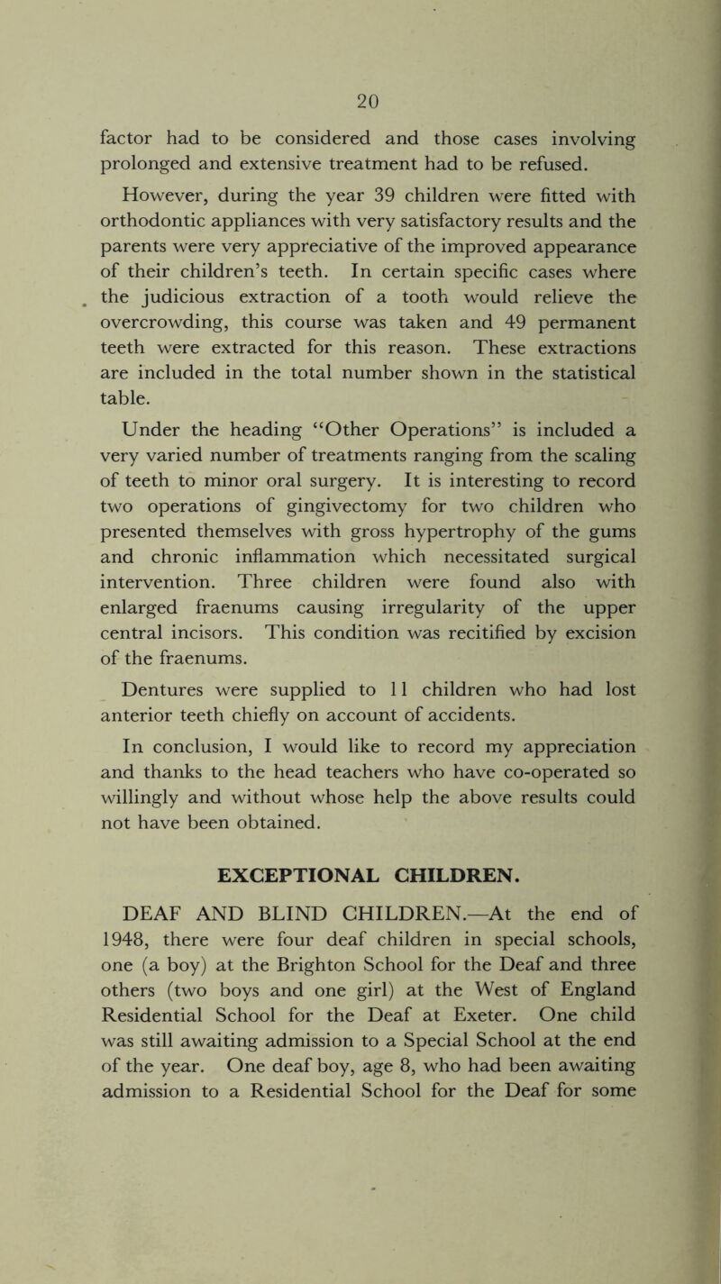 factor had to be considered and those cases involving prolonged and extensive treatment had to be refused. However, during the year 39 children were fitted with orthodontic appliances with very satisfactory results and the parents were very appreciative of the improved appearance of their children’s teeth. In certain specific cases where the judicious extraction of a tooth would relieve the overcrowding, this course was taken and 49 permanent teeth were extracted for this reason. These extractions are included in the total number shown in the statistical table. Under the heading ‘‘Other Operations” is included a very varied number of treatments ranging from the scaling of teeth to minor oral surgery. It is interesting to record two operations of gingivectomy for two children who presented themselves with gross hypertrophy of the gums and chronic inflammation which necessitated surgical intervention. Three children were found also with enlarged fraenums causing irregularity of the upper central incisors. This condition was recitified by excision of the fraenums. Dentures were supplied to 11 children who had lost anterior teeth chiefly on account of accidents. In conclusion, I would like to record my appreciation and thanks to the head teachers who have co-operated so willingly and without whose help the above results could not have been obtained. EXCEPTIONAL CHILDREN. DEAF AND BLIND CHILDREN.—At the end of 1948, there were four deaf children in special schools, one (a boy) at the Brighton School for the Deaf and three others (two boys and one girl) at the West of England Residential School for the Deaf at Exeter. One child was still awaiting admission to a Special School at the end of the year. One deaf boy, age 8, who had been awaiting admission to a Residential School for the Deaf for some