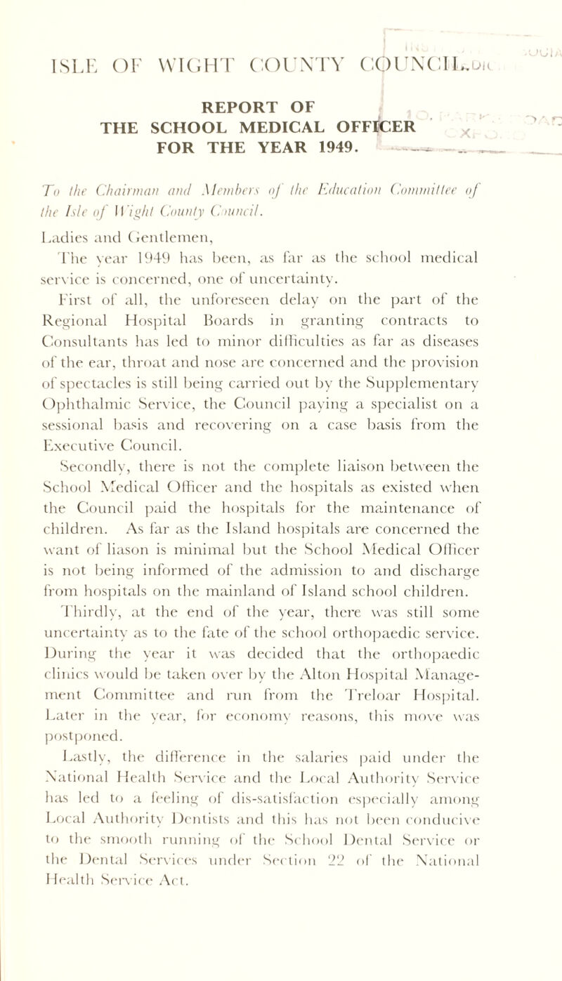 REPORT OF THE SCHOOL MEDICAL OFFICER FOR THE YEAR 1949. — .. . To the Chairman and Members oj the Education Committee of the Isle of 11 ight County Council. Ladies and (Gentlemen, The year 1949 has been, as far as the school medical service is concerned, one of uncertainty. First of all, the unforeseen delay on the part of the Regional Hospital Boards in granting contracts to Consultants has led to minor difficulties as far as diseases of the ear, throat and nose are concerned and the provision of spectacles is still being carried out by the Supplementary Ophthalmic Service, the Council paying a specialist on a sessional basis and recovering on a case basis from the Executive Council. Secondly, there is not the complete liaison between the School Medical Officer and the hospitals as existed when the Council paid the hospitals for the maintenance of children. As far as the Island hospitals are concerned the want of liason is minimal but the School Medical Officer is not being informed of the admission to and discharge from hospitals on the mainland of Island school children. Thirdly, at the end of the year, there was still some uncertainty as to the fate of the school orthopaedic service. During the year it was decided that the orthopaedic clinics would be taken over lay the Alton Hospital Manage- ment Committee and run from the Treloar Hospital. Later in the year, for economy reasons, this move was postponed. Lastly, the difference in the salaries paid under the National Health Service and the Local Authority Sendee has led to a feeling of dis-satisfaction especially among Local Authority Dentists and this has not been conducive to the smooth running of the School Dental Service or the Dental Services under Section 22 of the National Ideal tli Sendee Act.