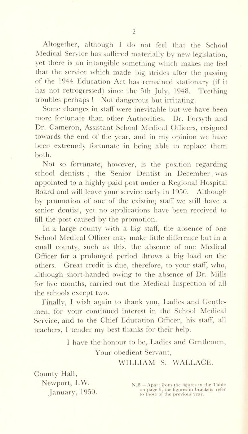 Altogether, although 1 do not feel that the School Medical Service has suffered materially by new legislation, yet there is an intangible something which makes me feel that the service which made big strides after the passing of the 1944 Education Act has remained stationary (if it has not retrogressed) since the 5th July, 1948. Teething troubles perhaps ! Not dangerous but irritating. Some changes in staff were inevitable but we have been more fortunate than other Authorities. Dr. Forsyth and Dr. Cameron, Assistant School Medical Officers, resigned towards the end of the year, and in my opinion we have been extremely fortunate in being able to replace them both. Not so fortunate, however, is the position regarding school dentists ; the Senior Dentist in December was appointed to a highly paid post under a Regional Hospital Board and will leave your service early in 1950. Although by promotion of one of the existing staff we still have a senior dentist, yet no applications have been received to fill the post caused by the promotion. In a large county with a big staff', the absence of one School Medical Officer may make little difference but in a small county, such as this, the absence of one Medical Officer for a prolonged period throws a big load on the others. Great credit is due, therefore, to your staff, who, although short-handed owing to the absence of Dr. Mills for five months, carried out the Medical Inspection of all the schools except two. Finally, I wish again to thank you, Ladies and Gentle- men, for your continued interest in the School Medical Service, and to the Chief Education Officer, his staff, all teachers, I tender my best thanks for their help. I have the honour to be, Ladies and Gentlemen, Your obedient Servant, WILLIAM S. WALLACE. County Hall, Newpor t, I. W . \. H - Apart from the figures in the Table I ov ' 1 qca on page 9, the figures in brackets refer januar \ , I lo ^ose 0f the previous year.