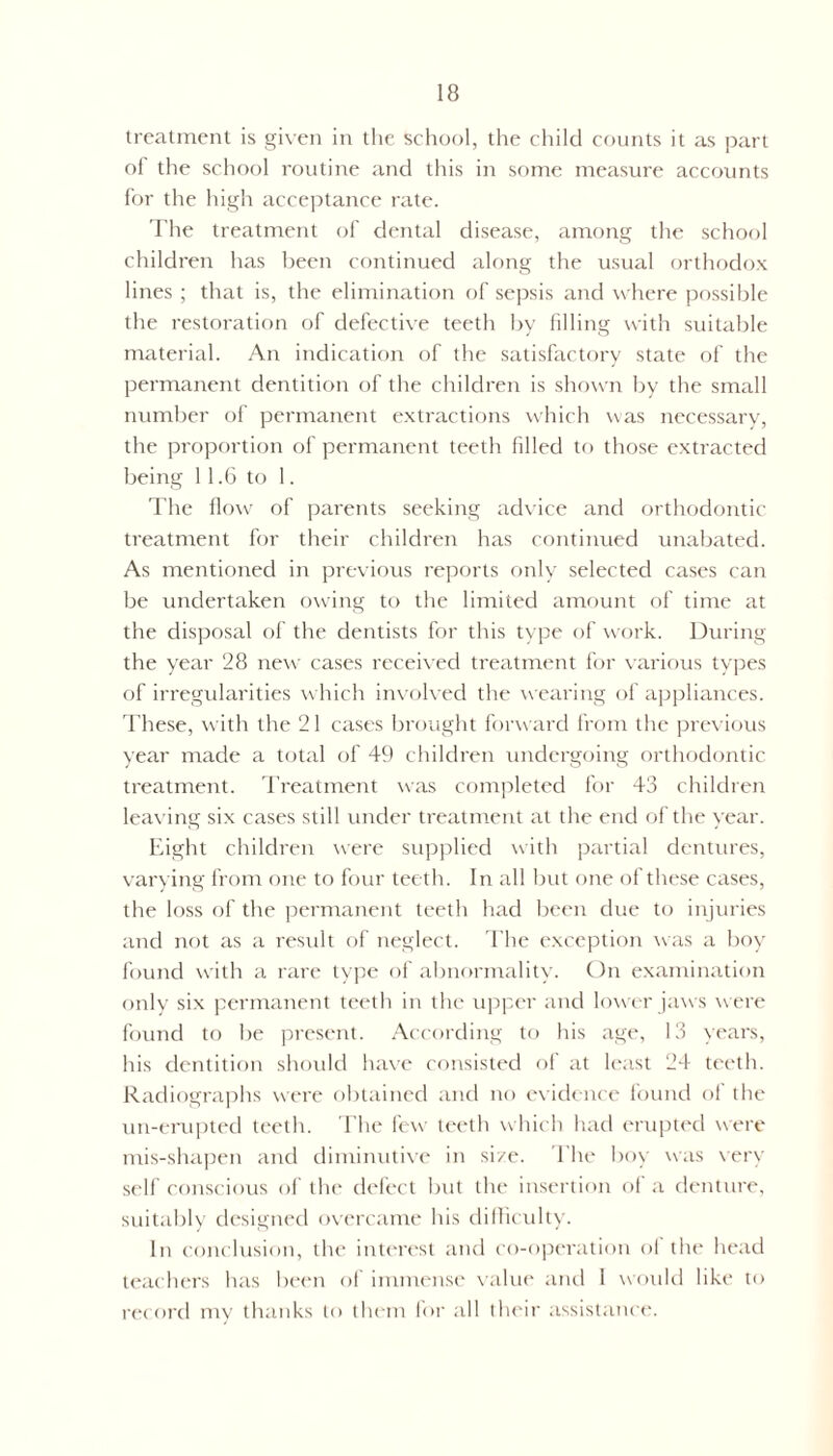 treatment is given in the school, the child counts it as part of the school routine and this in some measure accounts for the high acceptance rate. The treatment of dental disease, among the school children has been continued along the usual orthodox lines ; that is, the elimination of sepsis and where possible the restoration of defective teeth by filling with suitable material. An indication of the satisfactory state of the permanent dentition of the children is shown by the small number of permanent extractions which was necessary, the proportion of permanent teeth filled to those extracted being 11.6 to 1. The flow of parents seeking advice and orthodontic- treatment for their children has continued unabated. As mentioned in previous reports only selected cases can be undertaken owing to the limited amount of time at the disposal of the dentists for this type of work. During the year 28 new cases received treatment for various types of irregularities which involved the wearing of appliances. These, with the 21 cases brought forward from the previous year made a total of 49 children undergoing orthodontic treatment. Treatment was completed for 43 children leaving six cases still under treatment at the end of the year. Eight children were supplied with partial dentures, varying from one to four teeth. In all but one of these cases, the loss of the permanent teeth had been due to injuries and not as a result of neglect. The exception was a boy found with a rare type of abnormality. On examination only six permanent teeth in the upper and lou-er jaws were found to be present. According to his age, 13 years, his dentition should have consisted of at least 24 teeth. Radiographs were obtained and no evidence found of the un-erupted teeth. The few teeth which had erupted were mis-shapen and diminutive in si/e. The boy was very self conscious of the defect but the insertion of a denture, suitably designed overcame his difficulty. In conclusion, the interest and co-operation of the head teachers has been of immense value and I would like to record my thanks to them for all their assistance.