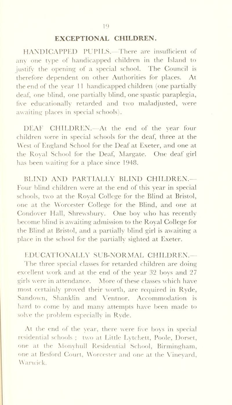 EXCEPTIONAL CHILDREN. HANDICAPPED PUPILS. There are insufficient of am one type of handicapped children in the Island to justify the opening of a special school. The Council is therefore dependent on other Authorities for places. At the end of the year 11 handicapped children (one partially deaf, one blind, one partially blind, one spastic paraplegia, five educationally retarded and two maladjusted, were awaiting places in special schools). DEAF CHILDREN. At the end of the year four children were in special schools for the deaf, three at the West of England School for the Deaf at Exeter, and one at the Royal School for the Deaf, Margate. One deaf girl has been waiting for a place since 1948. BLIND AND PARTIALLY BLIND CHILDREN.- Four blind children were at the end of this year in special schools, two at the Royal College for the Blind at Bristol, one at the Worcester College for the Blind, and one at Condover Hall, Shrewsbury. One boy who has recently become blind is awaiting admission to the Royal College for the Blind at Bristol, and a partially blind girl is awaiting a place in the school for the partially sighted at Exeter. EDUCATIONALLY SUB-NORMAL CHILDREN. The three special classes for retarded children are doing excellent work and at the end of the year 32 boys and 27 girls were in attendance. More of these classes which have most certainly proved their worth, are required in Ryde, Sandown, Shanklin and Ventnor. Accommodation is hard to come by and many attempts have been made to solve the problem especially in Ryde. At the end of the year, there were five boys in special residential schools ; two at Little Lytchett, Poole, Dorset, one at the Monyhull Residential School, Birmingham, one at Besford Court, Worcester and one at the Vineyard, Warwick.