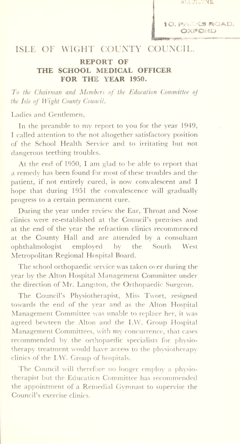 OXTOUD ISLE OF WIGHT COUNTY COUNCIL. REPORT OF THE SCHOOL MEDICAL OFFICER FOR THE YEAR 1950. To the Chairman and Members of the Education Committee o) the Isle of Wight County Council. Ladies and Gentlemen, In the preamble to my report to you for the year 1949, I called attention to the not altogether satisfactory position of the School Health Service and to irritating but not dangerous teething troubles. At the end of 1950, I am glad to be able to report that a remedy has been found far most of these troubles and the patient, if not entirely cured, is now convalescent and I hope that during 1951 the convalescence will gradually progress to a certain permanent cure. During the year under review the Ear, Throat and Nose clinics were re-established at the Council’s premises and at the end of the year the refraction clinics recommenced at the County Hall and are attended by a consultant ophthalmologist employed In' the South West Metropolitan Regional Hospital Board. The school orthopaedic service was taken over during the year by the Alton Hospital Management Committee under the direction of Mr. Langston, the Orthopaedic Surgeon. The Council’s Physiotherapist, Miss Twort, resigned towards the end of the year and as the Alton Hospital Management Committee was unable to replace her, it was agreed bewteen the Alton and the I.W. Group Hospital Management Committees, with my concurrence, that cases recommended by the orthopaedic specialists for physio¬ therapy treatment would have access to the physiotherapy clinics of the I.W. Group of hospitals. The Council will therefore no longer employ a physio¬ therapist but the Education Committee has recommended the appointment of a Remedial Gymnast to supervise the Council’s exercise clinics.