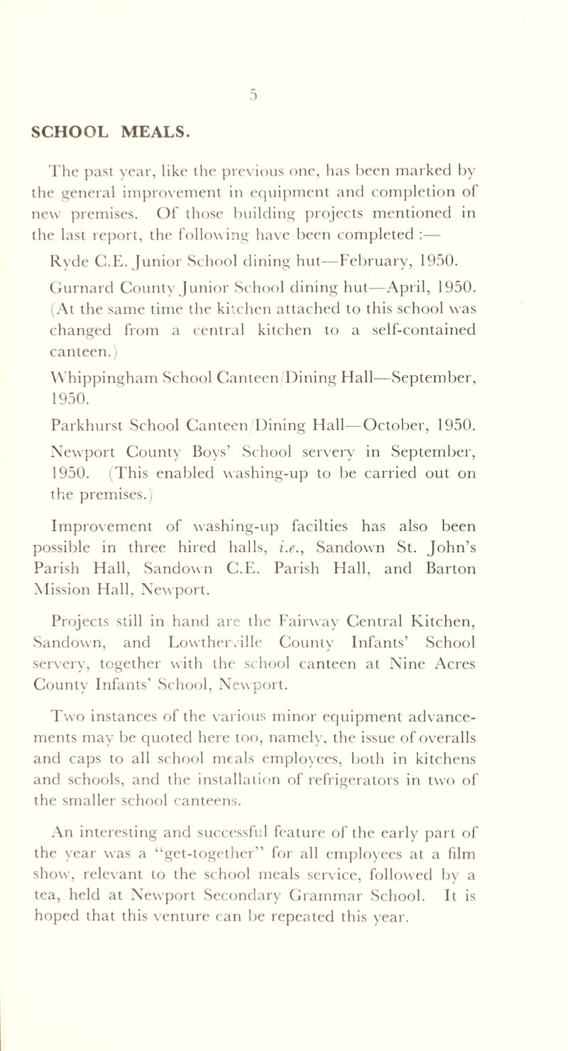 SCHOOL MEALS. The past year, like the previous one, has been marked by the general improvement in equipment and completion of new premises. Of those building projects mentioned in the last report, the following have been completed :— Ryde C.E. Junior School dining hut-—February, 19.50. Gurnard County Junior School dining hut—April, 1950. (At the same time the kitchen attached to this school was changed from a central kitchen to a self-contained canteen.) Whippingham School Canteen Dining Hall—September, 1950. Parkhurst School Canteen Dining Hall—October, 1950. Newport County Boys’ School serverv in September, 1950. (This enabled washing-up to be carried out on the premises.) Improvement of washing-up facilties has also been possible in three hired halls, i.e., Sandown St. John’s Parish Hall, Sandown C.E. Parish Hall, and Barton Mission Hall. Newport. Projects still in hand are the Fairway Central Kitchen, Sandown, and Lowtherville County Infants’ School serverv, together with the school canteen at Nine Acres County Infants’ School, Newport. Two instances of the various minor equipment advance¬ ments may be quoted here too, namely, the issue of overalls and caps to all school meals employees, both in kitchens and schools, and the installation of refrigerators in two of the smaller school canteens. An interesting and successful feature of the early part of the year was a “get-together” for all employees at a film show, relevant to the school meals service, followed by a tea, held at Newport Secondary Grammar School. It is hoped that this venture can be repeated this year.