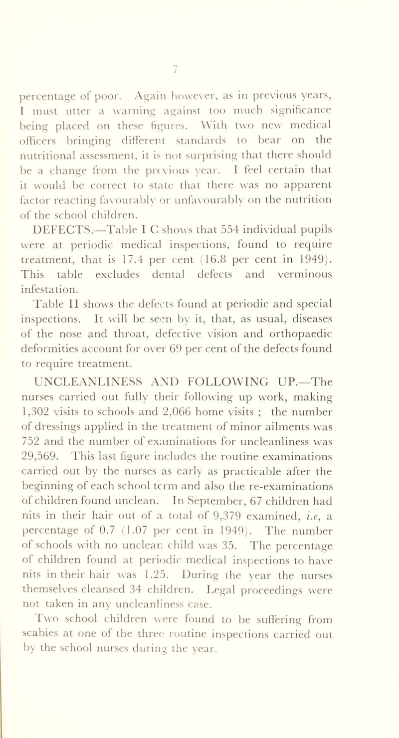 I must utter a warning against too much significance being placed on these figures. With two new medical officers bringing different standards to bear on the nutritional assessment, it is not surprising that there should be a change from the previous year. I feel certain that it would be correct to state that there was no apparent factor reacting favourably or unfavourably on the nutrition of the school children. DEFECTS.—Table I C shows that 554 individual pupils were at periodic medical inspections, found to require treatment, that is 17.4 per cent (16.8 per cent in 1949). This table excludes dental defects and verminous infestation. Table II shows the defects found at periodic and special inspections. It will be seen by it, that, as usual, diseases of the nose and throat, defective vision and orthopaedic deformities account for over 69 per cent of the defects found to require treatment. UNCLEANLINESS AND FOLLOWING UP.—The nurses carried out fully their following up work, making 1,302 visits to schools and 2,066 home visits ; the number of dressings applied in the treatment of minor ailments was 752 and the number of examinations for uncleanliness was 29,569. This last figure includes the routine examinations carried out by the nurses as early as practicable after the beginning of each school term and also the re-examinations of children found unclean. In September, 67 children had nits in their hair out of a total of 9,379 examined, i.e, a percentage of 0.7 (1.07 per cent in 1949). The number of schools with no unclean child was 35. The percentage of children found at periodic medical inspections to have nits in their hair was 1.25. During the year the nurses themselves cleansed 34 children. Legal proceedings were not taken in any uncleanliness case. Two school children were found to be suffering from scabies at one of the three routine inspections carried out by the school nurses during the year.