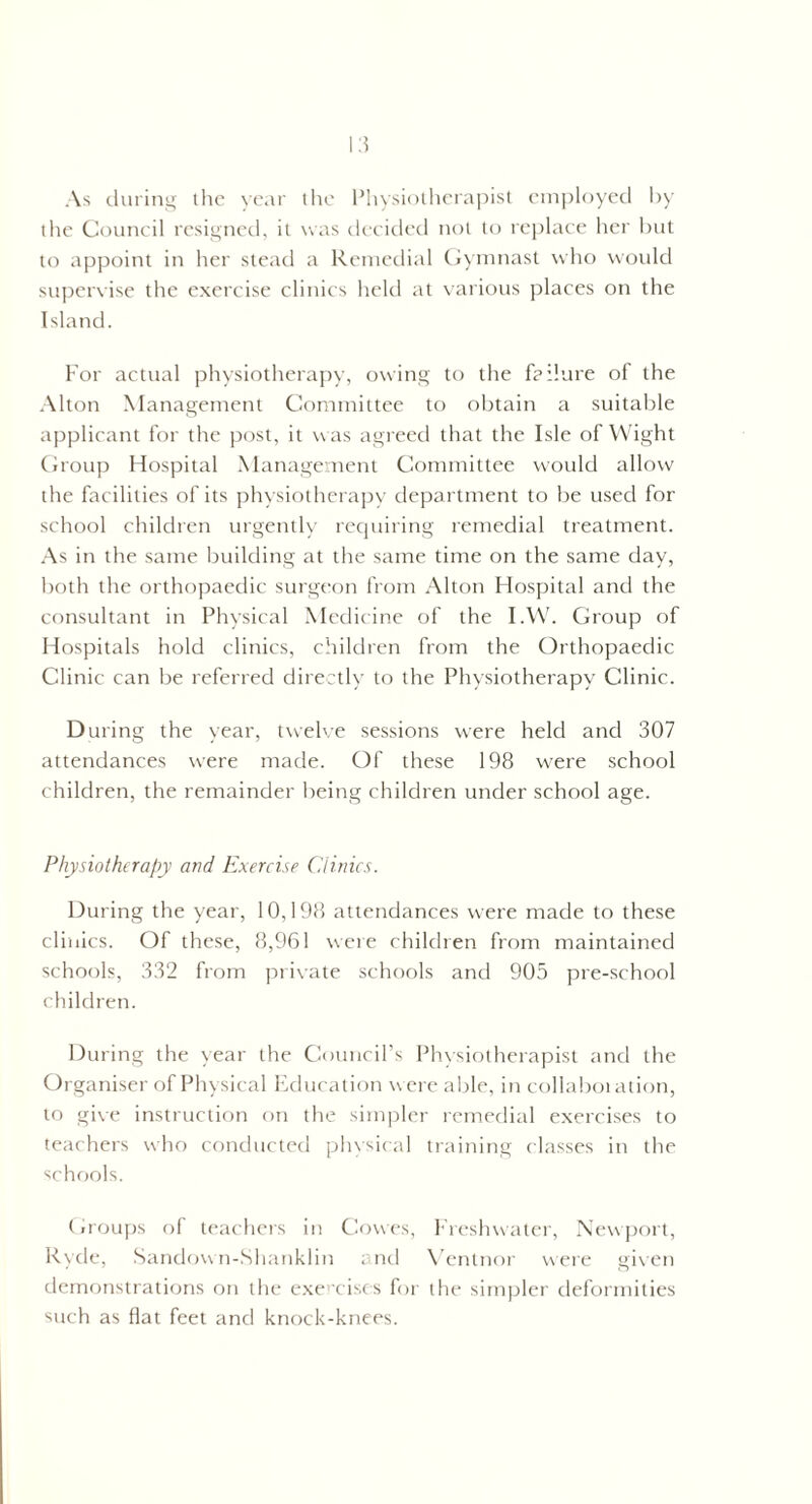As during the year the Physiotherapist employed by the Council resigned, it was decided not to replace her but to appoint in her stead a Remedial Gymnast who would supervise the exercise clinics held at various places on the Island. For actual physiotherapy, owing to the failure of the Alton Management Committee to obtain a suitable applicant for the post, it was agreed that the Isle of Wight Group Hospital Management Committee would allow the facilities of its physiotherapy department to be used for school children urgently requiring remedial treatment. As in the same building at the same time on the same day, both the orthopaedic surgeon from Alton Hospital and the consultant in Physical Medicine of the I.W. Group of Hospitals hold clinics, children from the Orthopaedic Clinic can be referred directly to the Physiotherapy Clinic. D uring the year, twelve sessions were held and 307 attendances were made. Of these 198 were school children, the remainder being children under school age. Physiotherapy and Exercise Clinics. During the year, 10,198 attendances were made to these clinics. Of these, 8,961 were children from maintained schools, 332 from private schools and 905 pre-school children. During the year the Council’s Physiotherapist and the Organiser of Physical Education were able, in collaboration, to give instruction on the simpler remedial exercises to teachers who conducted physical training classes in the schools. Groups of teachers in Cowes, Freshwater, Newport, Ryde, Sandow n-Shanklin and Ventnor were given demonstrations on the exercises for the simpler deformities such as flat feet and knock-knees.