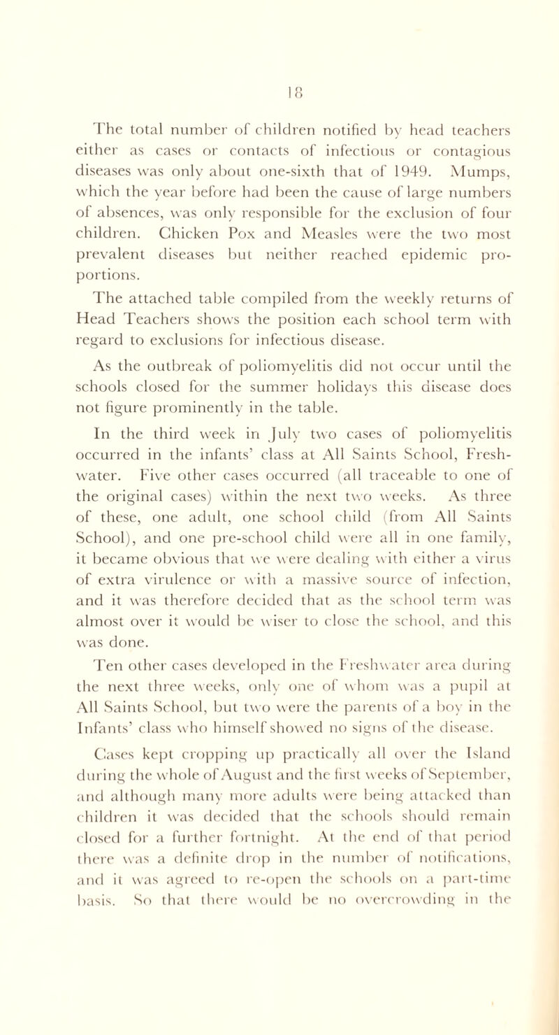 The total number of children notified by head teachers either as cases or contacts of infectious or contagious diseases was only about one-sixth that of 1949. Mumps, which the year before had been the cause of large numbers of absences, was only responsible for the exclusion of four children. Chicken Pox and Measles were the two most prevalent diseases but neither reached epidemic pro¬ portions. The attached table compiled from the weekly returns of Head Teachers shows the position each school term with regard to exclusions for infectious disease. As the outbreak of poliomyelitis did not occur until the schools closed for the summer holidays this disease does not figure prominently in the table. In the third week in July two cases of poliomyelitis occurred in the infants’ class at All Saints School, Fresh¬ water. Five other cases occurred (all traceable to one of the original cases) within the next two weeks. As three of these, one adult, one school child (from All Saints School), and one pre-school child were all in one family, it became obvious that we were dealing with either a virus of extra virulence or with a massive source of infection, and it was therefore decided that as the school term was almost over it would be wiser to close the school, and this was done. Ten other cases developed in the Freshwater area during the next three weeks, only one of whom was a pupil at All Saints School, but two were the parents of a boy in the Infants’ class who himself showed no signs of the disease. Cases kept cropping up practically all over the Island during the whole of August and the lust weeks of September, and although many more adults were being attacked than children it was decided that the schools should remain closed for a further fortnight. At the end of that period there was a definite drop in the number of notifications, and it was agreed to re-open the schools on a part-time basis. So that there would be no overcrowding in the