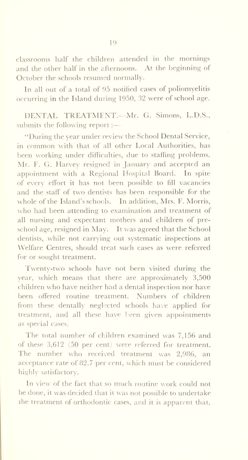 classrooms half the children attended in the mornings and the other half in the afternoons. At the beginning ol October the schools resumed normally. In all out of a total of 95 notified cases of poliomyelitis occurring in the Island during 1950. 32 were of school age. DENTAL TREATMENT.—Mr. G. Simons, L.D.S., submits the following report:— “During the year under review the School Dental Service, in common with that of all other Local Authorities, has been working under difficulties, due to staffing problems. Mr. F. G. Harvey resigned in January and accepted an appointment with a Regional Elospital Board. In spite of everv effort it has not been possible to fill vacancies and the staff of two dentists has been responsible for the whole of the Island’s schools. In addition, Mrs. F. Morris, who had been attending to examination and treatment of all nursing and expectant mothers and children of pre¬ school age, resigned in May. It was agreed that the School dentists, while not carrying out systematic inspections at W elfare Centres, should treat such cases as were referred for or sought treatment. Twenty-two schools have not been visited during the year, which means that there are approximately 3,500 children who have neither had a dental inspection nor have been offered routine treatment. Numbers of children from these dentally neglected schools have applied for treatment, and all these have been given appointments as special cases. The total number of children examined was 7,156 and of these 3,612 (50 per cent) were referred for treatment. The number who received treatment was 2,986, an acceptance rate of 82.7 per cent, which must be considered highly satisfactory. In view of the fact that so much routine work could not be done, it was decided that it was not possible to undertake the treatment of orthodontic cases, and it is apparent that,