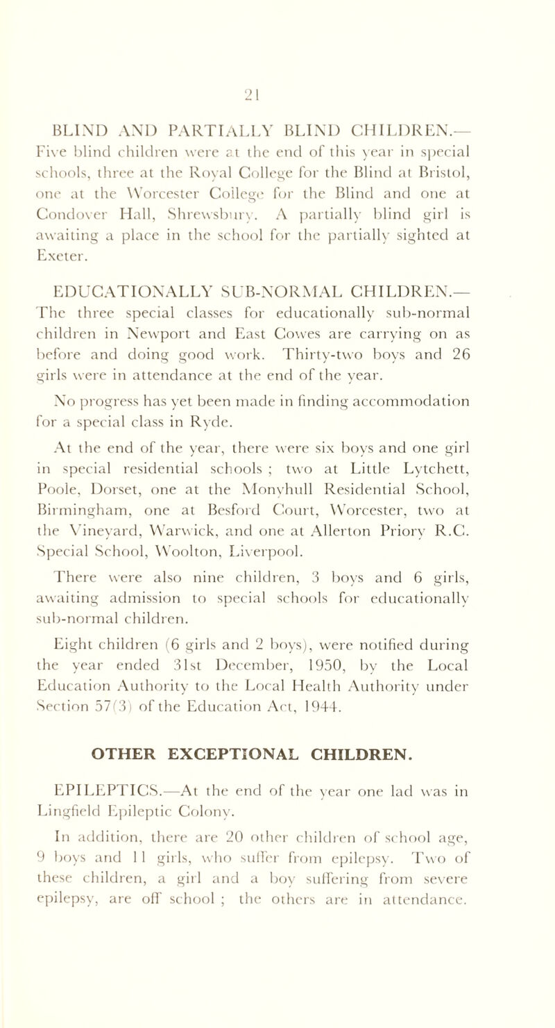 BLIND AND PARTIALLY BLIND CHILDREN.— Five blind children were at the end of this year in special schools, three at the Royal College for the Blind at Bristol, one at the Worcester College for the Blind and one at Condover Hall, Shrewsbury. A partially blind girl is awaiting a place in the school for the partially sighted at Exeter. EDUCATIONALLY SUB-NORMAL CHILDREN.— The three special classes for educationally sub-normal children in Newport and East Cowes are carrying on as before and doing good work. Thirty-two boys and 26 girls were in attendance at the end of the year. No progress has yet been made in finding accommodation for a special class in Ryde. At the end of the year, there were six boys and one girl in special residential schools ; two at Little Lytchett, Poole, Dorset, one at the Monyhull Residential School, Birmingham, one at Besford Court, Worcester, two at the Vineyard, Warwick, and one at Allerton Priory R.C. Special School, Woolton, Liverpool. There were also nine children, 3 boys and 6 girls, awaiting admission to special schools for educationally sub-normal children. Eight children (6 girls and 2 boys), were notified during the year ended 31st December, 1950, by the Local Education Authority to the Local Health Authority under Section 57(3) of the Education Act, 1944. OTHER EXCEPTIONAL CHILDREN. EPILEPTICS.—At the end of the year one lad was in Lingfield Epileptic Colony. In addition, there are 20 other children of school age, 9 boys and 11 girls, who suffer from epilepsy. Two of these children, a girl and a boy suffering from severe epilepsy, are off school ; the others are in attendance.