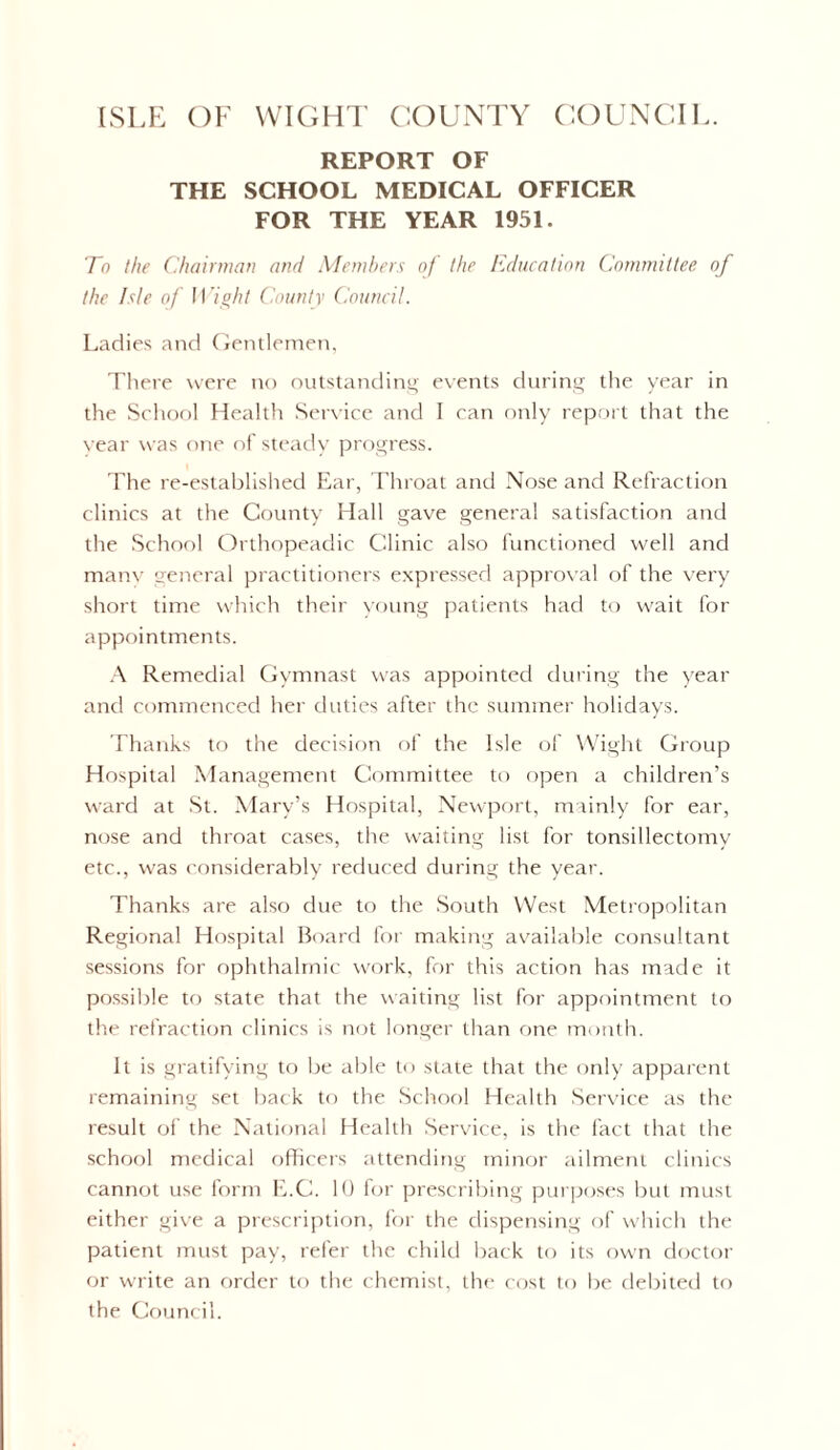 ISLE OF WIGHT COUNTY COUNCIL. REPORT OF THE SCHOOL MEDICAL OFFICER FOR THE YEAR 1951. To the Chairman and Members of the Education Committee of the Isle of Wight County Council. Ladies and Gentlemen, There were no outstanding events during the year in the School Health Service and I can only report that the vear was one of steady progress. The re-established Ear, Throat and Nose and Refraction clinics at the County Hall gave general satisfaction and the School Orthopeadic Clinic also functioned well and many general practitioners expressed approval of the very short time which their young patients had to wait for appointments. A Remedial Gymnast was appointed during the year and commenced her duties after the summer holidays. Thanks to the decision of the Isle of Wight Group Hospital Management Committee to open a children’s ward at St. Mary’s Hospital, Newport, mainly for ear, nose and throat cases, the waiting list for tonsillectomy etc., was considerably reduced during the year. Thanks are also due to the South West Metropolitan Regional Hospital Board for making available consultant sessions for ophthalmic work, for this action has made it possible to state that the waiting list for appointment to the refraction clinics is not longer than one month. It is gratifying to be able to state that the only apparent remaining set back to the School Health Service as the result of the National Health Service, is the fact that the school medical officers attending minor ailment clinics cannot use form E.C. 10 for prescribing purposes but must either give a prescription, for the dispensing of which the patient must pay, refer the child back to its own doctor or write an order to the chemist, the cost to be debited to the Council.