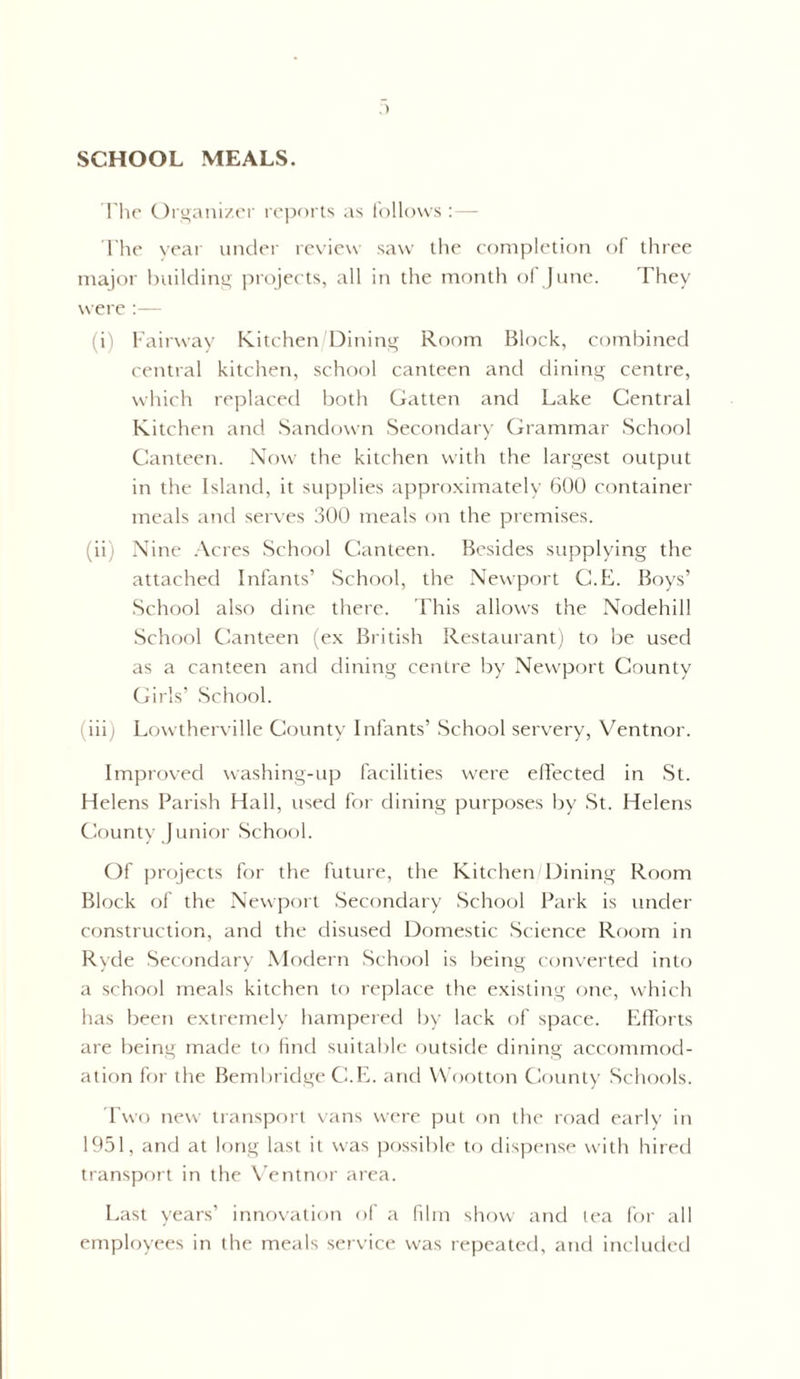 SCHOOL MEALS. The Organizer reports as follows :— The year under review saw the completion of three major building projects, all in the month of June. They were :— (i) Fairway Kitchen Dining Room Block, combined central kitchen, school canteen and dining centre, which replaced both Gatten and Lake Central Kitchen and Sandown Secondary Grammar School Canteen. Now the kitchen with the largest output in the Island, it supplies approximately 600 container meals and serves 300 meals on the premises. (ii) Nine Acres School Canteen. Besides supplying the attached Infants’ School, the Newport C.E. Boys’ School also dine there. This allows the Nodehill School Canteen (ex British Restaurant) to be used as a canteen and dining centre by Newport County Girls’ School. (iii) Lowtherville County Infants’ School servery, Ventnor. Improved washing-up facilities were effected in St. Helens Parish Hall, used for dining purposes by St. Helens County Junior School. Of projects for the future, the Kitchen Dining Room Block of the Newport Secondary School Park is under- construction, and the disused Domestic Science Room in Ryde Secondary Modern School is being converted into a school meals kitchen to replace the existing one, which has been extremely hampered by lack of space. Efforts are being made to find suitable outside dining accommod¬ ation for the Bembridge C.E. and Wootton County Schools. Two new transport vans were put on the road early in 1951, and at long last it was possible to dispense with hired transport in the Ventnor area. Last years’ innovation of a film show and lea for all employees in the meals service was repeated, and included